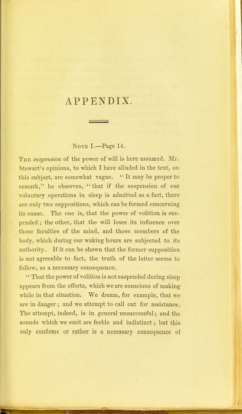 APPENDIX. Note I.—Page 14. The suspension of the power of will is here assumed. Mr, Stewart's opinions, to which I have alluded in the text, on this subject, are somewhat vague.  It may be proper to remark, he observes, that if the suspension of our voluntary operations in sleep is admitted as a fact, there are only two suppositions, which can be formed concerning its cause. The one is, that the power of volition is sus- pended ; the other, that the will loses its influence over those faculties of the mind, and those members of the body, which during our waking hours are subjected to its authority. If it can be shown that the former supposition is not agreeable to fact, the truth of the latter seems to follow, as a necessary consequence. '' That the power of volition is not suspended during sleep appears from the efforts, which we are conscious of making while in that situation. We dream, for example, that we are in danger ; and we attempt to call out for assistance. The attempt, indeed, is in general unsuccessful; and the sounds which we emit are feeble and indistinct; but this only confirms or rather is a necessary consequence of