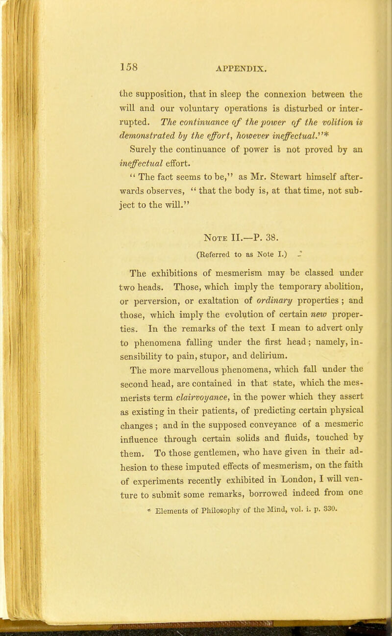 the supposition, that in sleep the connexion between the will and our voluntary operations is disturbed or inter- I'upted. The continuance of the power of the volition in demonstrated hy the effort, however ineffectual.^'* Surely the continuance of power is not proved by an ineffectual effort.  The fact seems to be, as Mr. Stewart himself after- wards observes,  that the body is, at that time, not sub- ject to the will. Note II.—P. 38. (Referred to as Note I.) J The exhibitions of mesmerism may be classed under two heads. Those, which imply the temporary abolition, or perversion, or exaltation of ordinary properties; and those, which imply the evolution of certain new proper- ties. In the remarks of the text I mean to advert only to phenomena falling under the first head; namely, in- sensibility to pain, stupor, and delirium. The more marvellous phenomena, which fall under the second head, are contained in that state, which the mes- merists term clairvoyance, in the power which they assert as existing in their patients, of predicting certain physical changes ; and in the supposed conveyance of a mesmeric influence through certain solids and fluids, touched by them. To those gentlemen, who have given in their ad- hesion to these imputed effects of mesmerism, on the faith of experiments recently exhibited in London, I will ven- ture to submit some remarks, borrowed indeed from one • Elements of Philosophy of the Mind, vol. i. p. 330.