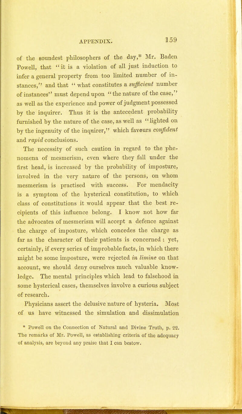 of the soundest philosophers of the day,* Mr. Baden Powell, that it is a violation of all just induction to infer a general property from too limited number of in- stances, and that what constitutes a sufficient number of instances must depend upon the nature of the case, as well as the experience and power of judgment possessed by the inquirer. Thus it is the antecedent probability furnished by the nature of the case, as well as lighted on by the ingenuity of the inquirer, which favours confident and rapid conclusions. The necessity of such caution in regard to the phe- nomena of mesmerism, even where they fall under the first head, is increased by the probability of imposture, involved in the very nature of the persons, on whom mesmerism is practised with success. For mendacity is a symptom of the hysterical constitution, to which class of constitutions it would appear that the best re- cipients of this influence belong, I know not how far the advocates of mesmerism wiU accept a defence against the charge of imposture, which concedes the charge as far as the character of their patients is concerned : yet, certainly, if every series of improbable facts, in which there might be some imposture, were rejected in limine on that account, we should deny ourselves much valuable know- ledge. The mental principles which lead to falsehood in some hysterical cases, themselves involve a cmious subject of research. Physicians assert the delusive nature of hysteria. Most of us have witnessed the simulation and dissimulation • Powell on the Connection of Natural and Divine Truth, p. 22. The remarks of Mr. Powell, as establishing criteria of the adequacy of analysis, are beyond any praise that I can bestow.