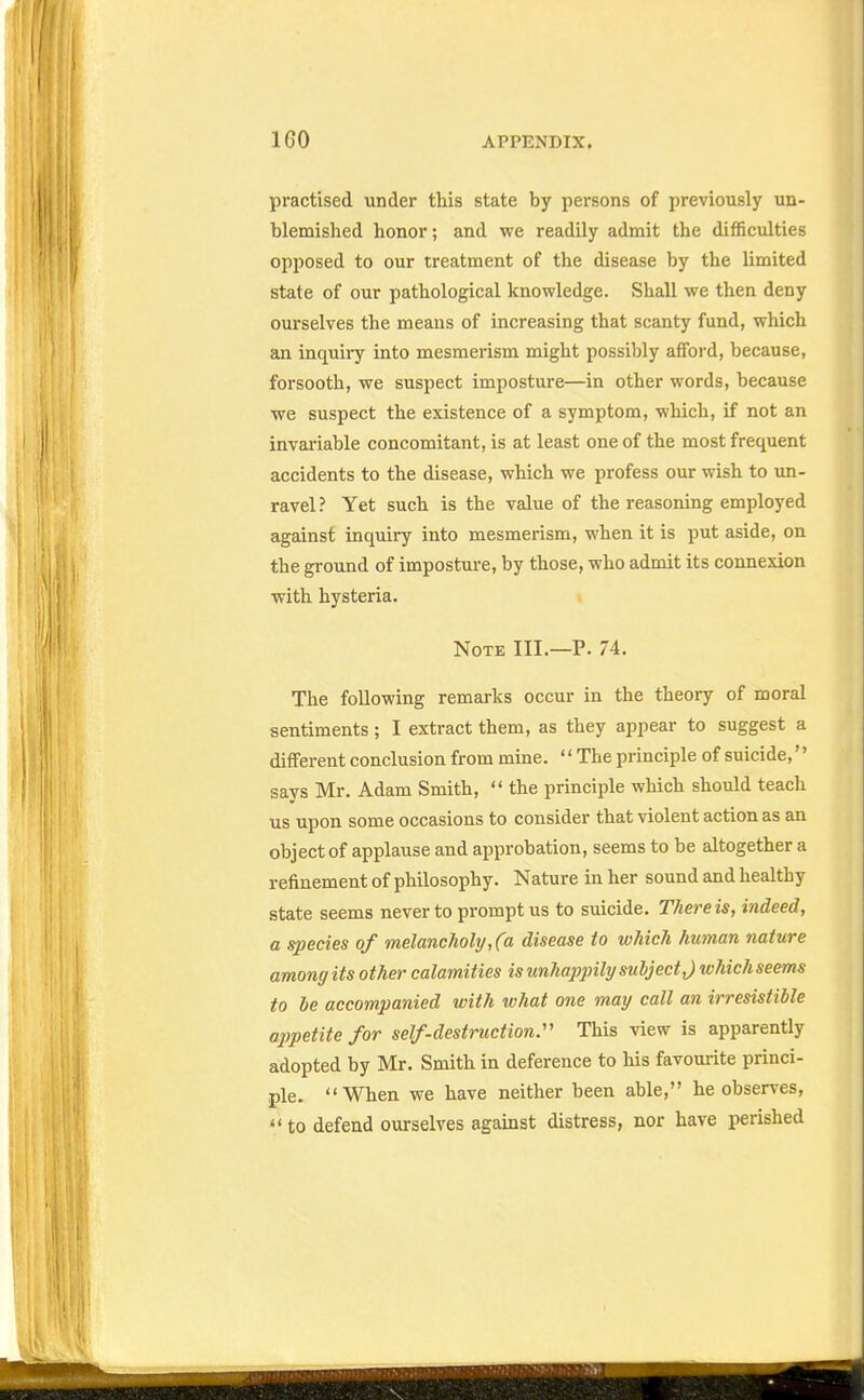 practised under this state by persons of previously un- blemished honor; and we readily admit the difficulties opposed to our treatment of the disease by the limited state of our pathological knowledge. Shall we then deny ourselves the means of increasing that scanty fund, which an inquiry into mesmerism might possibly afford, because, forsooth, we suspect imposture—in other words, because we suspect the existence of a symptom, which, if not an invariable concomitant, is at least one of the most frequent accidents to the disease, which we profess our wish to un- ravel? Yet such is the value of the reasoning employed against inquiry into mesmerism, when it is put aside, on the ground of impostm-e, by those, who admit its connexion with hysteria. Note III.—P. 74. The following remarks occur in the theory of moral sentiments; I extract them, as they appear to suggest a different conclusion from mine. '' The principle of suicide,'' says Mr. Adam Smith, the principle which should teach us upon some occasions to consider that violent action as an object of applause and approbation, seems to be altogether a refinement of philosophy. Nature in her sound and healthy state seems never to prompt us to suicide. There is^ indeed, a species of melancholy, (a disease to which human nature among its other calamities is unhappily subject J whichseems to ie accompanied with what one may call an irresistible appetite for self-destruction.'' This view is apparently adopted by Mr. Smith in deference to his favourite princi- ple. When we have neither been able, he observes, to defend ourselves against distress, nor have perished