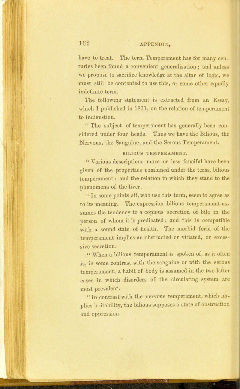 have to treat. The term Temperament has for many cen- turies been found a convenient generalisation; and unless we propose to sacrifice knowledge at the altar of logic, we must still be contented to use this, or some other equally indefinite term. The following statement is extracted from an Essay, which I published in 1831, on the relation of temperament to indigestion. The subject of temperament has generally been con- sidered under four heads. Thus we have the Bilious, the Nervous, the Sanguine, and the Serous Temperament. BILIOUS TEMPERAMENT. Various descriptions more or less fanciful have been given of the properties combined under the term, bilious temperament; and the relation in which they stand to the phenomena of the liver. In some points all, who use this term, seem to agree as to its meaning. The expression bilious temperament as- sumes the tendency to a copious secretion of bile in the person of whom it is predicated; and this is compatible with a sound state of health. The morbid form of the temperament implies an obstructed or vitiated, or exces- sive secretion. When a bilious temperament is spoken of, as it often is, in some contrast with the sanguine or with the serous temperament, a habit of body is assumed in the two latter cases in which disorders of the circulating system are most prevalent. In contrast with the nervous temperament, which im- plies irritability, the bilious supposes a state of obstruction and oppression.