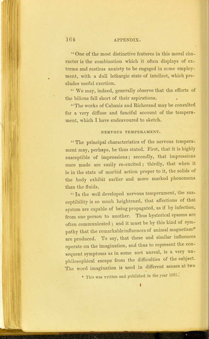 One of the most distinctive features in this moral cha- racter is the combination which it often displays of ex- treme and restless anxiety to be engaged in seme employ- ment, with a dull lethargic state of intellect, which pre- cludes useful exertion. We may, indeed, generally observe that the efforts of the bilious fall short of their aspirations. The works of Cabanis and Richerand may be consulted for a very diffuse and fanciful account of the tempera- ment, which I have endeavoured to sketch. NERVOUS TEMPERAMENT. The principal characteristics of the nervous tempera- ment may, perhaps, be thus stated. First, that it is highly susceptible of impressions; secondly, that impressions once made are easily re-excited; thirdly, that when it is in the state of morbid action proper to it, the solids of the body exhibit earlier and more marked phenomena than the fluids. In the well developed nervous temperament, the sus- ceptibility is so much heightened, that affections of that system are capable of being propagated, as if by infection, from one person to another. Thus hysterical spasms are often communicated ; and it must be by this kind of sym- pathy that the remarkable influences of animal magnetism* are produced. To say, that these and similar influences operate on the imagination, and thus to represent the con- sequent symptoms as in some sort unreal, is a very un- philosophical escape from the difficulties of the subject. The word imagination is used in different senses at two « This was written and published in the year 1831.;