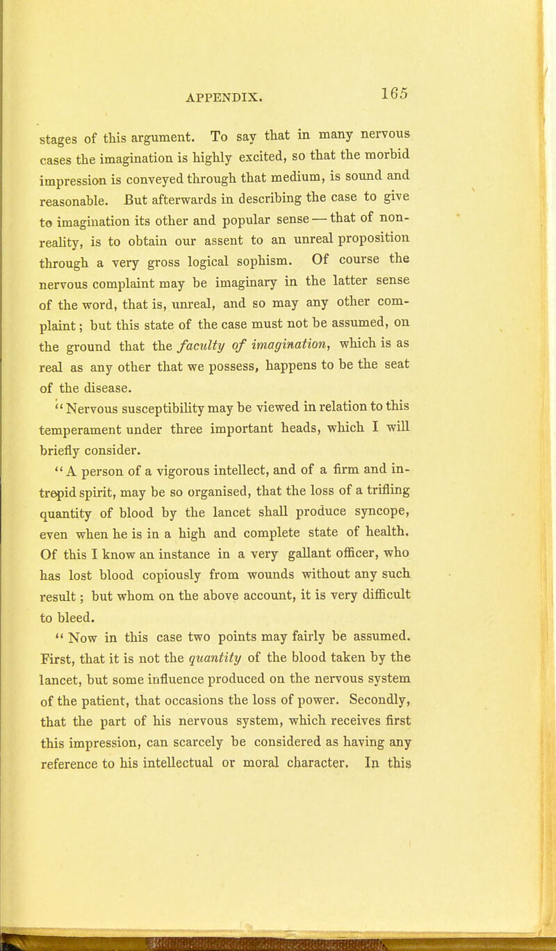 stages of this argument. To say that in many nervous cases the imagination is highly excited, so that the morbid impression is conveyed through that medium, is sound and reasonable. But afterwards in describing the case to give to imagination its other and popular sense — that of non- reality, is to obtain our assent to an unreal proposition through a very gross logical sophism. Of course the nervous complaint may be imaginary in the latter sense of the word, that is, unreal, and so may any other com- plaint ; but this state of the case must not be assumed, on the ground that the faculty of imagination, which is as real as any other that we possess, happens to be the seat of the disease. ''Nervous susceptibility may be viewed in relation to this temperament under three important heads, which I wiU briefly consider. A person of a vigorous intellect, and of a firm and in- trepid spirit, may be so organised, that the loss of a trifling quantity of blood by the lancet shall produce syncope, even when he is in a high and complete state of health. Of this I know an instance in a very gallant officer, who has lost blood copiously from wounds without any such result; but whom on the above account, it is very difficult to bleed.  Now in this case two points may fairly be assumed. First, that it is not the quantity of the blood taken by the lancet, but some influence produced on the nervous system of the patient, that occasions the loss of power. Secondly, that the part of his nervous system, which receives first this impression, can scarcely be considered as having any reference to his intellectual or moral character. In this