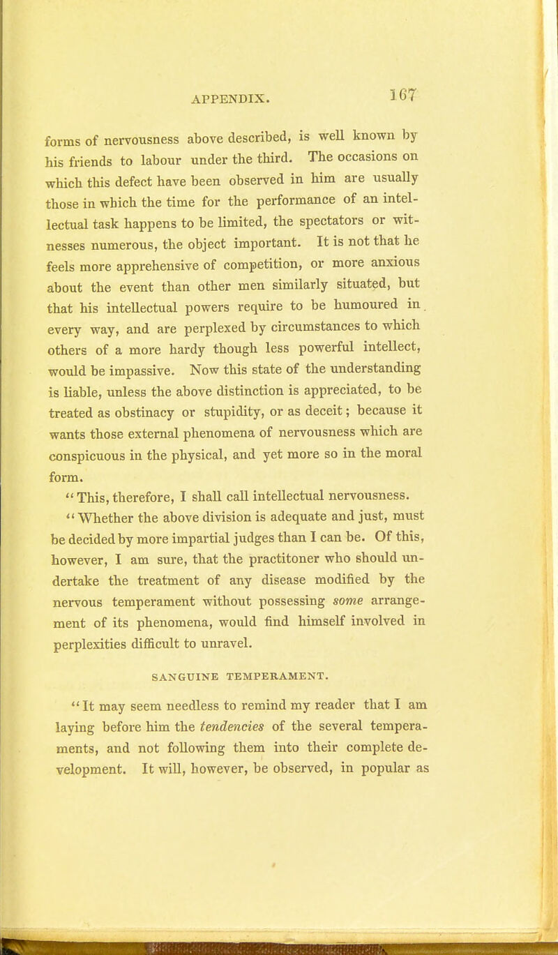 forms of nervousness above described, is weU known by his friends to labour under the third. The occasions on which this defect have been observed in him are usually those in which the time for the performance of an intel- lectual task happens to be limited, the spectators or wit- nesses numerous, the object important. It is not that he feels more apprehensive of competition, or more anxious about the event than other men similarly situated, but that his intellectual powers require to be humoured in. every way, and are perplexed by circumstances to which others of a more hardy though less powerful intellect, would be impassive. Now this state of the understanding is liable, unless the above distinction is appreciated, to be treated as obstinacy or stupidity, or as deceit; because it wants those external phenomena of nervousness which are conspicuous in the physical, and yet more so in the moral form. This, therefore, I shall call intellectual nervousness.  Whether the above division is adequate and just, must be decided by more impartial judges than I can be. Of this, however, I am sure, that the practitoner who should un- dertake the treatment of any disease modified by the nervous temperament without possessing some arrange- ment of its phenomena, would find himself involved in perplexities difficult to unravel. SANGUINE TEMPERAMENT. It may seem needless to remind my reader that I am laying before him the tendencies of the several tempera- ments, and not following them into their complete de- velopment. It will, however, be observed, in popular as