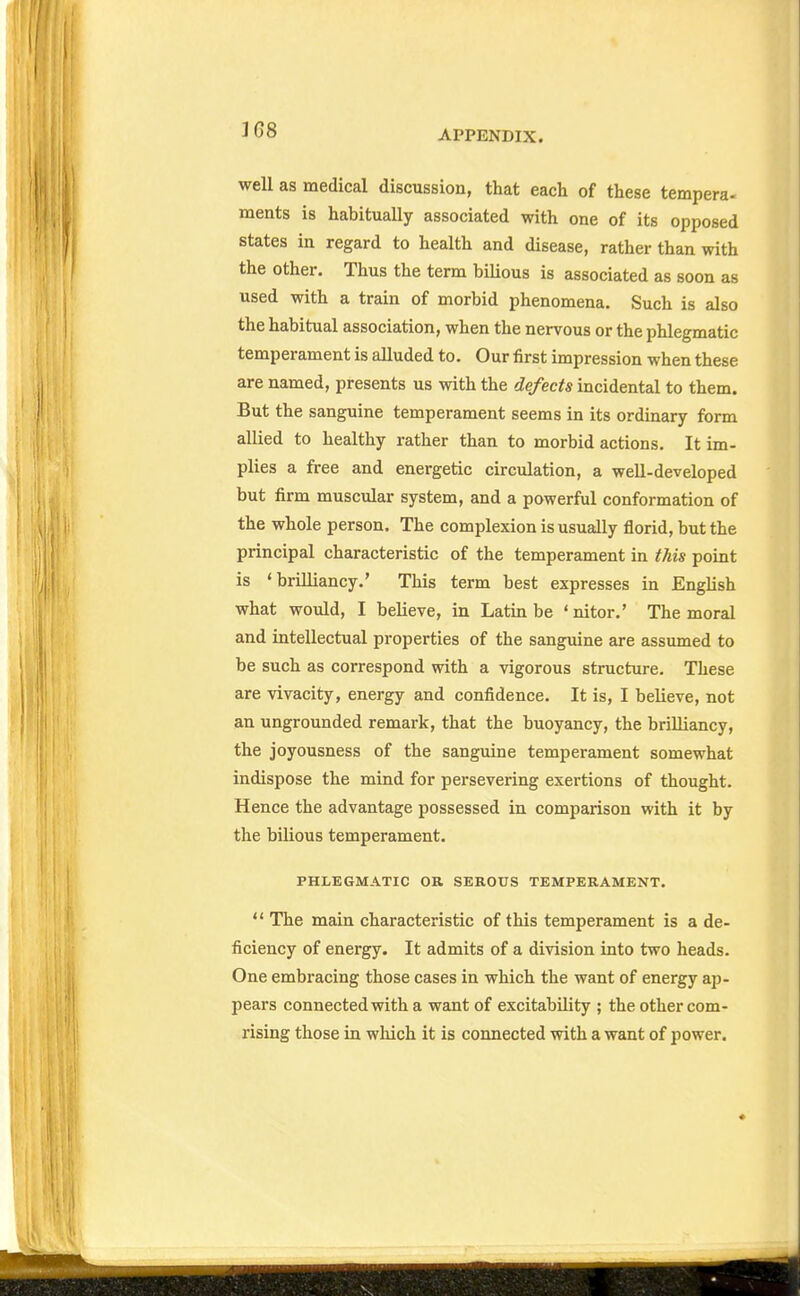 well as medical discussion, that each of these tempera- ments is habitually associated with one of its opposed states in regard to health and disease, rather than with the other. Thus the term bilious is associated as soon as used with a train of morbid phenomena. Such is also the habitual association, when the nervous or the phlegmatic temperament is alluded to. Our first impression when these are named, presents us with the defects incidental to them. But the sanguine temperament seems in its ordinary form allied to healthy rather than to morbid actions. It im- plies a free and energetic circulation, a well-developed but firm muscular system, and a powerful conformation of the whole person. The complexion is usually florid, but the principal characteristic of the temperament in this point is 'brilliancy.' This term best expresses in English what would, I believe, in Latin be * nitor.' The moral and intellectual properties of the sanguine are assumed to be such as correspond with a vigorous structure. These are vivacity, energy and confidence. It is, I believe, not an ungrounded remark, that the buoyancy, the brilliancy, the joyousness of the sanguine temperament somewhat indispose the mind for persevering exertions of thought. Hence the advantage possessed in comparison with it by the bilious temperament. PHLEGMATIC OR SEROUS TEMPERAMENT.  The main characteristic of this temperament is a de- ficiency of energy. It admits of a division into two heads. One embracing those cases in which the want of energy ap- pears connected with a want of excitability ; the other com- rising those in wliich it is connected with a want of power.