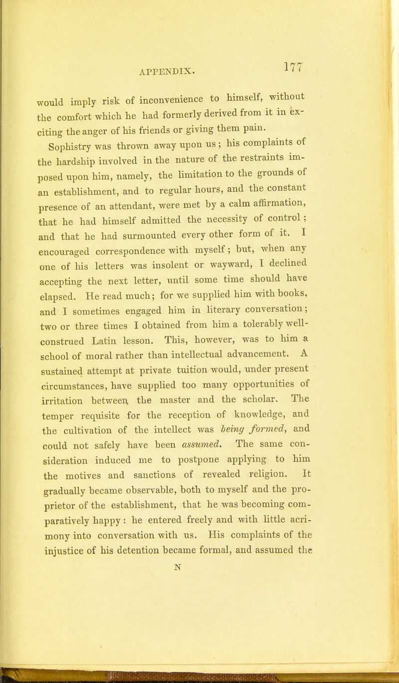 would imply risk of inconvenience to himself, without the comfort which he had formerly derived from it in ex- citing the anger of his fi-iends or giving them pain. Sophistry was thrown away upon us ; his complaints of the hardship involved in the nature of the restraints im- posed upon him, namely, the limitation to the grounds of an estabUshment, and to regular hours, and the constant presence of an attendant, were met by a calm affirmation, that he had himself admitted the necessity of control; and that he had surmounted every other form of it. I encouraged correspondence with myself; but, when any one of his letters was insolent or wayward, I declined accepting the next letter, until some time should have elapsed. He read much; for we supplied him with books, and I sometimes engaged him in literary conversation; two or three times I obtained from him a tolerably well- construed Latin lesson. This, however, was to him a school of moral rather than intellectual advancement. A sustained attempt at private tuition would, under present circumstances, have supplied too many opportunities of irritation between the master and the scholar. The temper requisite for the reception of knowledge, and the cultivation of the intellect was being formed, and could not safely have been assumed. The same con- sideration induced me to postpone applying to him the motives and sanctions of revealed religion. It gradually became observable, both to myself and the pro- prietor of the estabhshment, that he was becoming com- paratively happy: he entered freely and with little acri- mony into conversation with us. His complaints of the injustice of his detention became formal, and assumed the N