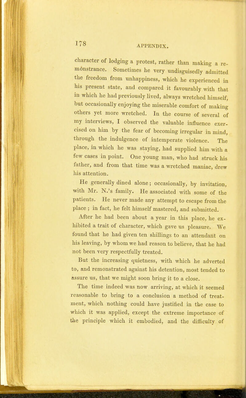 APPENDIX. character of lodging a protest, rather than making a re- m6nstrance. Sometimes he very undisguisedly admitted the freedom from unhappiness, which he experienced in his present state, and compared it favourably with that in which he had previously lived, always wretched himself, but occasionally enjoying the miserable comfort of making others yet more wretched. In the course of several of my interviews, I observed the valuable influence exer- cised on him by the fear of becoming irregular in mind, through the indulgence of intemperate violence. The place, in which he was staying, had suppUed him with a few cases in point. One young man, who had struck his father, and from that time was a wretched maniac, drew his attention. He generally dined alone; occasionally, by invitation, with Mr. N.'s family. He associated with some of the patients. He never made any attempt to escape from the place ; in fact, he felt himself mastered, and submitted. After he had been about a year in this place, he ex- hibited a trait of character, which gave us pleasure. We found that he had given ten shillings to an attendant on his leaving, by whom we had reason to believe, that he had not been very respectfidly treated. But the increasing quietness, with which he adverted to, and remonstrated against his detention, most tended to assure us, that we might soon bring it to a close. The time indeed was now arriving, at which it seemed reasonable to bring to a conclusion a method of treat- ment, which nothing could have justified in the case to which it was applied, except the extreme importance of tlie principle which it embodied, and the difficulty of