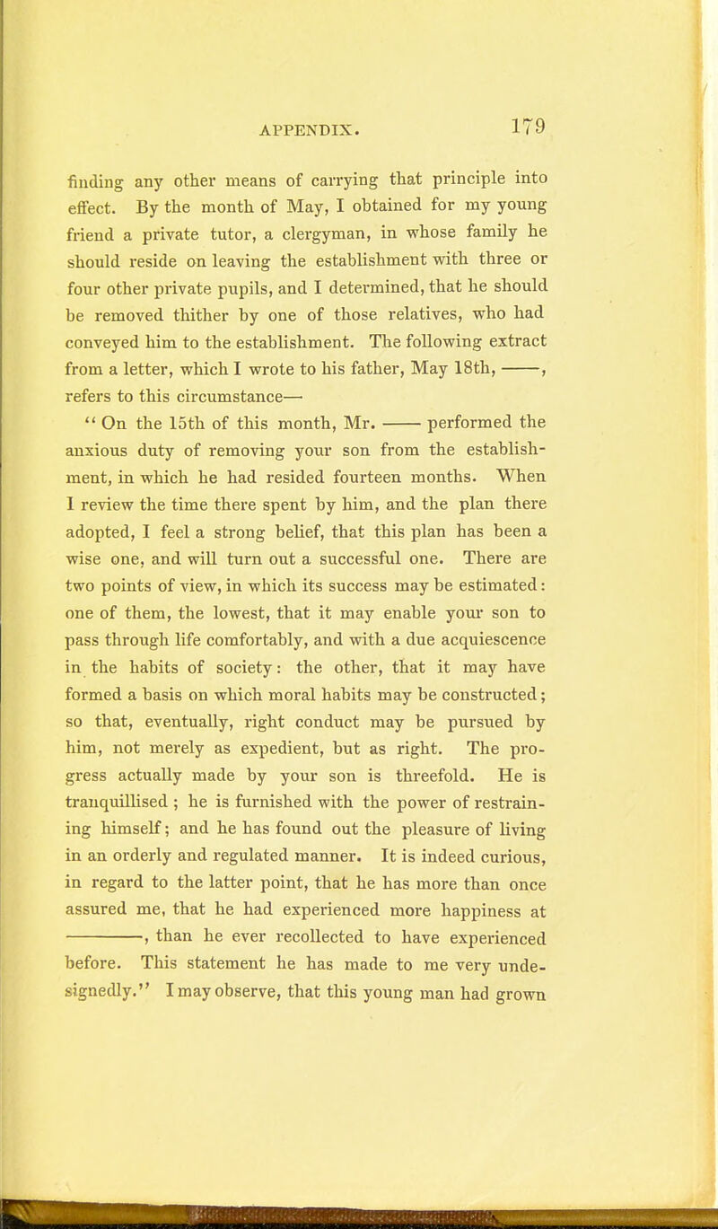 finding any other means of carrying that principle into effect. By the month of May, I obtained for my young friend a private tutor, a clergyman, in whose family he should reside on leaving the establishment with three or four other private pupils, and I determined, that he should be removed thither by one of those relatives, who had conveyed him to the establishment. The following extract from a letter, which I wrote to his father, May 18th, , refers to this circumstance—  On the 15th of this month, Mr. performed the anxious duty of removing your son from the establish- ment, in which he had resided fourteen months. When 1 review the time there spent by him, and the plan there adopted, I feel a strong belief, that this plan has been a wise one, and will turn out a successful one. There are two points of view, in which its success may be estimated: one of them, the lowest, that it may enable youi* son to pass through life comfortably, and with a due acquiescence in the habits of society: the other, that it may have formed a basis on which moral habits may be constructed; so that, eventually, right conduct may be pursued by him, not merely as expedient, but as right. The pro- gress actually made by your son is threefold. He is trauquillised ; he is furnished with the power of restrain- ing himself; and he has found out the pleasure of living in an orderly and regulated manner. It is indeed curious, in regard to the latter point, that he has more than once assured me, that he had experienced more happiness at , than he ever recollected to have experienced before. This statement he has made to me very unde- signedly. I may observe, that this young man had grown