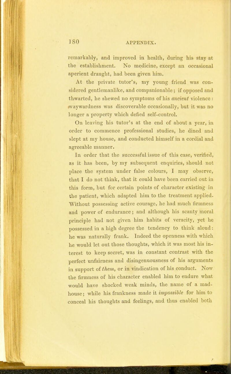 remarkably, and improved in health, during his stay at the establishment. No medicine, except an occasional aperient draught, had been given him. At the private tutor's, my young friend was con- sidered gentlemanlike, and companionable; if opposed and thwarted, he shewed no symptoms of his ancient violence : (Waywardness was discoverable occasionally, but it was no longer a property which defied self-control. On leaving his tutor's at the end of about a year, in order to commence professional studies, he dined and slept at my house, and conducted himself in a cordial and agreeable manner. In order that the successful issue of this case, verified, as it has been, by my subsequent enquiries, should not place the system under false colours, I may observe, that I do not think, that it could have been carried out in this form, but for certain points of character existing in the patient, which adapted him to the treatment applied. Without possessing active courage, he had much firmness and power of endurance; and although his scanty moral principle had not given him habits of veracity, yet he possessed in a high degree the tendency to think aloud: he was naturally frank. Indeed the openness with which he would let out those thoughts, which it was most his in- terest to keep secret, was in constant contrast with the perfect unfairness and disingenuousness of his arguments in support of them, or in vindication of his conduct. Now the firmness of his character enabled him to endure what would have shocked weak minds, the name of a mad- house ; while his frankness made it impossible for him to conceal his thoughts and feelings, and thus enabled both