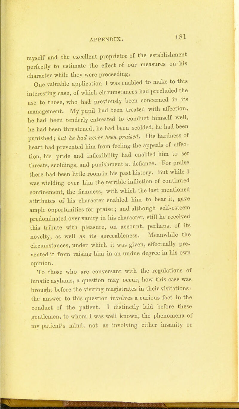 myself and the excellent proprietor of the establishment perfectly to estimate the effect of our measures on his character while they were proceeding. One valuable application I was enabled to make to this interesting case, of which circumstances had precluded the use to those, who had previously been concerned in its management. My pupil had been treated with affection, he had been tenderly entreated to conduct himself well, he had been threatened, he had been scolded, he had been punished; but he had never been praised. His hardness of heart had prevented him from feeling the appeals of affec- tion, his pride and inflexibiUty had enabled him to set threats, scoldings, and punishment at defiance. For praise there had been little room in his past history. But while I was wielding over him the terrible infliction of continued confinement, the firmness, with which the last mentioned attributes of his character enabled him to bear it, gave ample opportunities for praise ; and although self-esteem predominated over vanity in his character, still he received this tribute with pleasure, on account, perhaps, of its novelty, as well as its agreeableness. Meanwhile the circumstances, under which it was given, effectually pre- vented it from raising him in an undue degree in his own opinion. To those who are conversant with the regulations of lunatic asylums, a question may occur, how this case was brought before the visiting magistrates in their visitations; the answer to this question involves a curious fact in the conduct of the patient. 1 distinctly laid before these gentlemen, to whom I was well known, the phenomena of my patient's mind, not as involving either insanity or