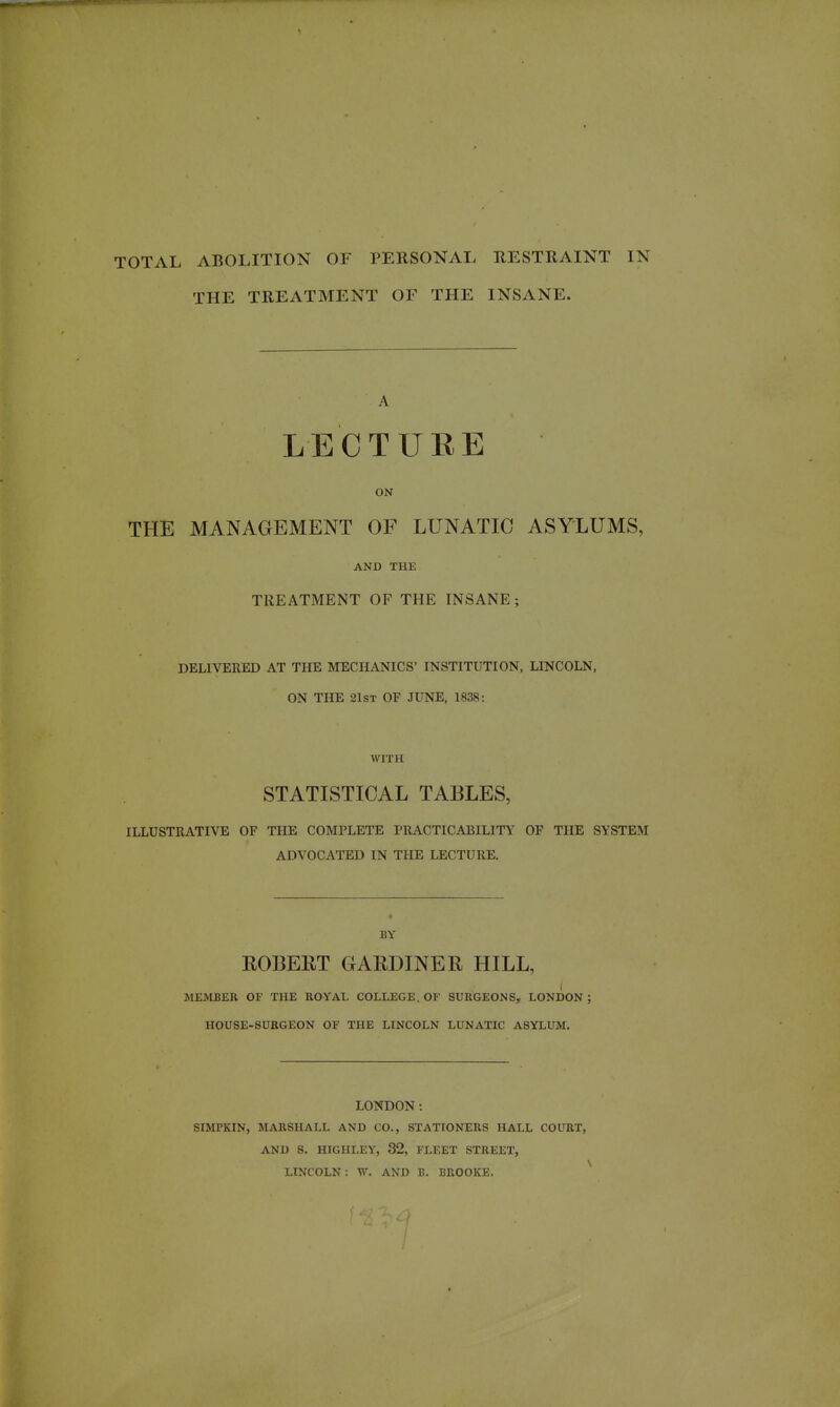 TOTAL ABOLITION OF PERSONAL RESTRAINT IN THE TREATMENT OF THE INSANE. A LECTURE ON THE MANAGEMENT OF LUNATIC ASYLUMS, AND THE TREATMENT OF THE INSANE; DELIVERED AT THE MECHANICS' INSTITUTION, LINCOLN, ON THE 21ST OF JUNE, 1838: WITH STATISTICAL TABLES, ILLUSTRATIVE OF THE COMPLETE PRACTICABILITY OF THE SYSTEM ADVOCATED IN THE LECTURE. BY ROBERT GARDINER HILL, MEMBER OF THE ROYAL COLLEGE. OF SURGEONS, LONDON ; HOUSE-SURGEON OF THE LINCOLN LUNATIC ASYLUM. LONDON: SIMPKIN, MARSHALL AND CO., STATIONERS HALL COURT, AND S. HIGHLEY, 32, FLEET STREET, LINCOLN : W. AND B. BROOKE.