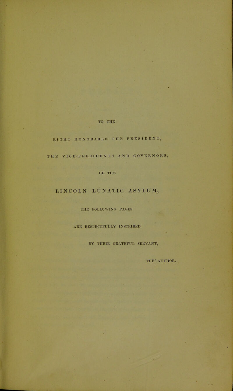 TO THE RIGHT HONORABLE THE PRESIDENT, THE VICE-PRESIDENTS AND GOVERNORS, OF THE LINCOLN LUNATIC ASYLUM, THE FOLLOWING PAGES ARE RESPECTFULLY INSCRIBED BY THEIR GRATEFUL SERVANT, THE' AUTHOR.