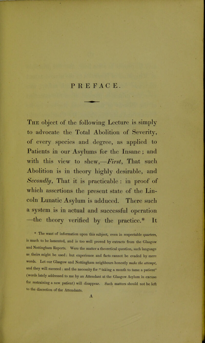 PRE FAC E. The object of the following Lecture is simply to advocate the Total Abolition of Severity, of every species and degree, as applied to Patients in our Asylums for the Insane; and with this view to shew,—First, That such Abolition is in theory highly desirable, and Secondly, That it is practicable : in proof of which assertions the present state of the Lin- coln Lunatic Asylum is adduced. There such a system is in actual and successful operation —the theory verified by the practice.* It * The want of information upon this subject, even in respectable quarters, is much to be lamented, and is too well proved by extracts from the Glasgow and Nottingham Reports. Were the matter a theoretical question, such language as theirs might be used: but experience and facts cannot be evaded by mere words. Let our Glasgow and Nottingham neighbours honestly make the attempt, and they will succeed : and the necessity for  taking a month to tame a patient (words lately addressed to me by an Attendant at the Glasgow Asylum in excuse for restraining a new patient) will disappear. Such matters should not be left to the discretion of the Attendants. A