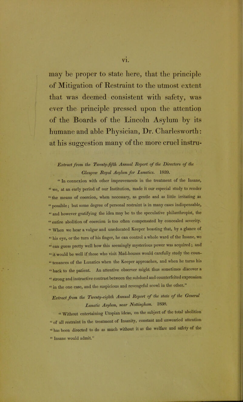 may be proper to state here, that the principle of Mitigation of Restraint to the utmost extent that was deemed consistent with safety, was ever the principle pressed upon the attention of the Boards of the Lincoln Asylum by its humane and able Physician, Dr. Charlesworth: at his suggestion many of the more cruel instni- Extractfrom the Twenty-fifth Annual Report of the Directors of the Glasgow Royal Asylum for Lunatics. 1839.  In connexion with other improvements in the treatment of the Insane,  we, at an early period of our Institution, made it our especial study to render the means of coercion, when necessary, as gentle and as little irritating as  possible; but some degree of personal restraint is in many cases indispensable,  and however gratifying the idea may be to the speculative philanthropist, the  entire abolition of coercion is too often compensated by concealed severity.  When we hear a vulgar and uneducated Keeper boasting that, by a glance of  his eye, or the turn of his finger, he can control a whole ward of the Insane, we  can guess pretty well how this seemingly mysterious power was acquired; and  it would be well if those who visit Mad-houses would carefully study the coun-  tenances of the Lunatics when the Keeper approaches, and when he turns his  back to the patient. An attentive observer might thus sometimes discover a  strong and instructive contrast between the subdued and counterfeited expression « in the one case, and the suspicious and revengeful scowl in the other. Extract from the Twenty-eighth Annual Report of the state of the General Lunatic Asylum, near Nottingham. 1838.  Without entertaining Utopian ideas, on the subject of the total abolition « of all restraint in the treatment of Insanity, constant and unwearied attention  has been directed to do as much without it as the welfare and safety of the  Insane would admit.