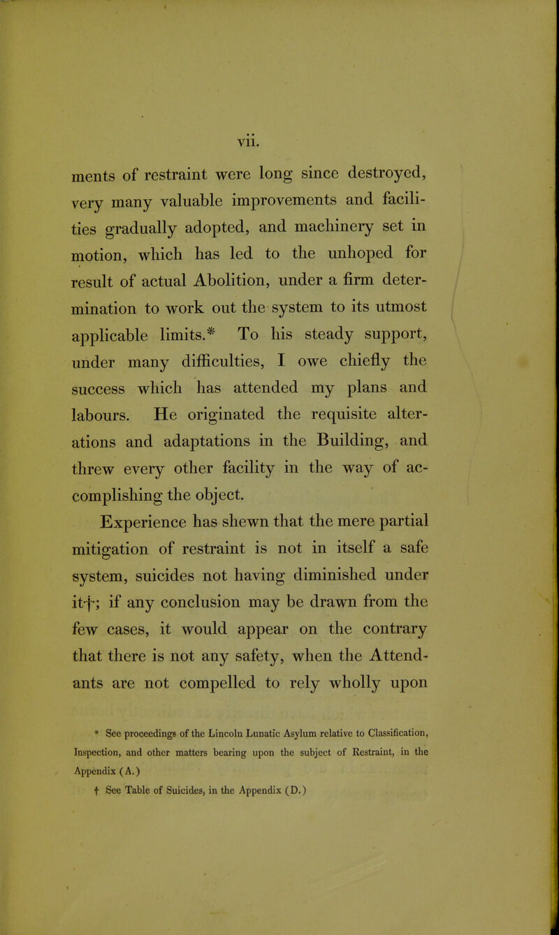 ments of restraint were long since destroyed, very many valuable improvements and facili- ties gradually adopted, and machinery set in motion, which has led to the unhoped for result of actual Abolition, under a firm deter- mination to work out the system to its utmost applicable limits.* To his steady support, under many difficulties, I owe chiefly the success which has attended my plans and labours. He originated the requisite alter- ations and adaptations in the Building, and threw every other facility in the way of ac- complishing the object. Experience has shewn that the mere partial mitigation of restraint is not in itself a safe system, suicides not having diminished under it-j-; if any conclusion may be drawn from the few cases, it would appear on the contrary that there is not any safety, when the Attend- ants are not compelled to rely wholly upon * See proceedings of the Lincoln Lunatic Asylum relative to Classification, Inspection, and other matters bearing upon the subject of Restraint, in the Appendix (A.) t See Table of Suicides, in the Appendix (D.)