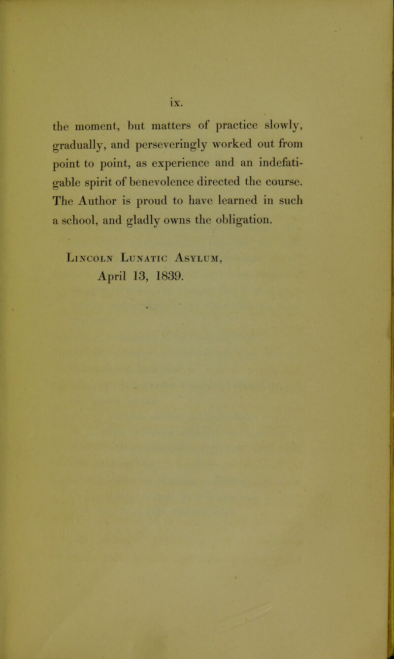 the moment, but matters of practice slowly, gradually, and perseveringly worked out from point to point, as experience and an indefati- gable spirit of benevolence directed the course. The Author is proud to have learned in such a school, and gladly owns the obligation. Lincoln Lunatic Asylum, April 13, 1839.