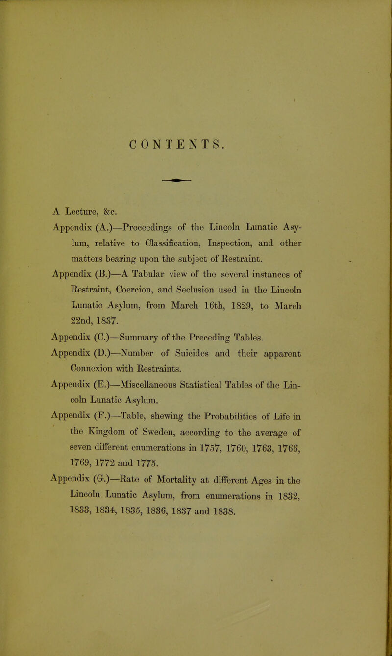 CONTENTS. A Lecture, &c. Appendix (A.)—Proceedings of the Lincoln Lunatic Asy- lum, relative to Classification, Inspection, and other matters bearing upon the subject of Restraint. Appendix (B.)—A Tabular view of the several instances of Restraint, Coercion, and Seclusion used in the Lincoln Lunatic Asylum, from March 16th, 1829, to March 22nd, 1837. Appendix (C.)—Summary of the Preceding Tables. Appendix (D.)—Number of Suicides and their apparent Connexion with Restraints. Appendix (E.)—Miscellaneous Statistical Tables of the Lin- coln Lunatic Asylum. Appendix (F.)—Table, shewing the Probabilities of Life in the Kingdom of Sweden, according to the average of seven different enumerations in 1757, 1760, 1763, 1766, 1769, 1772 and 1775. Appendix (G.)—Rate of Mortality at different Ages in the Lincoln Lunatic Asylum, from enumerations in 1832,