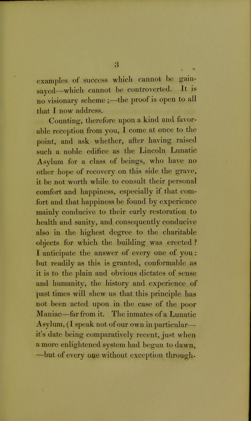 examples of success wliicli cannot be gain- sayed—which cannot be controverted. It is no visionary scheme ;—the proof is open to all that I now address. Counting', therefore upon a kind and favor- able reception from you, I come at once to the point, and ask whether, after having raised such a noble edifice as the Lincoln Lunatic Asylum for a class of beings, who have no other hope of recovery on this side the grave, it be not worth while to consult their personal comfort and happiness, especially if that com- fort and that happiness be found by experience mainly conducive to their early restoration to health and sanity, and consequently conducive also in the highest degree to the charitable objects for which the building was erected? I anticipate the answer of every one of you: but readily as this is granted, conformable as it is to the plain and obvious dictates of sense and humanity, the history and experience of past times will shew us that this principle has not been acted upon in the case of the poor Maniac—far from it. The inmates of a Lunatic Asylum, (I speak not of our own in j)articular— it's date being comparatively recent, just when a more enlightened system had begun to dawn, —but of every one without exception through-