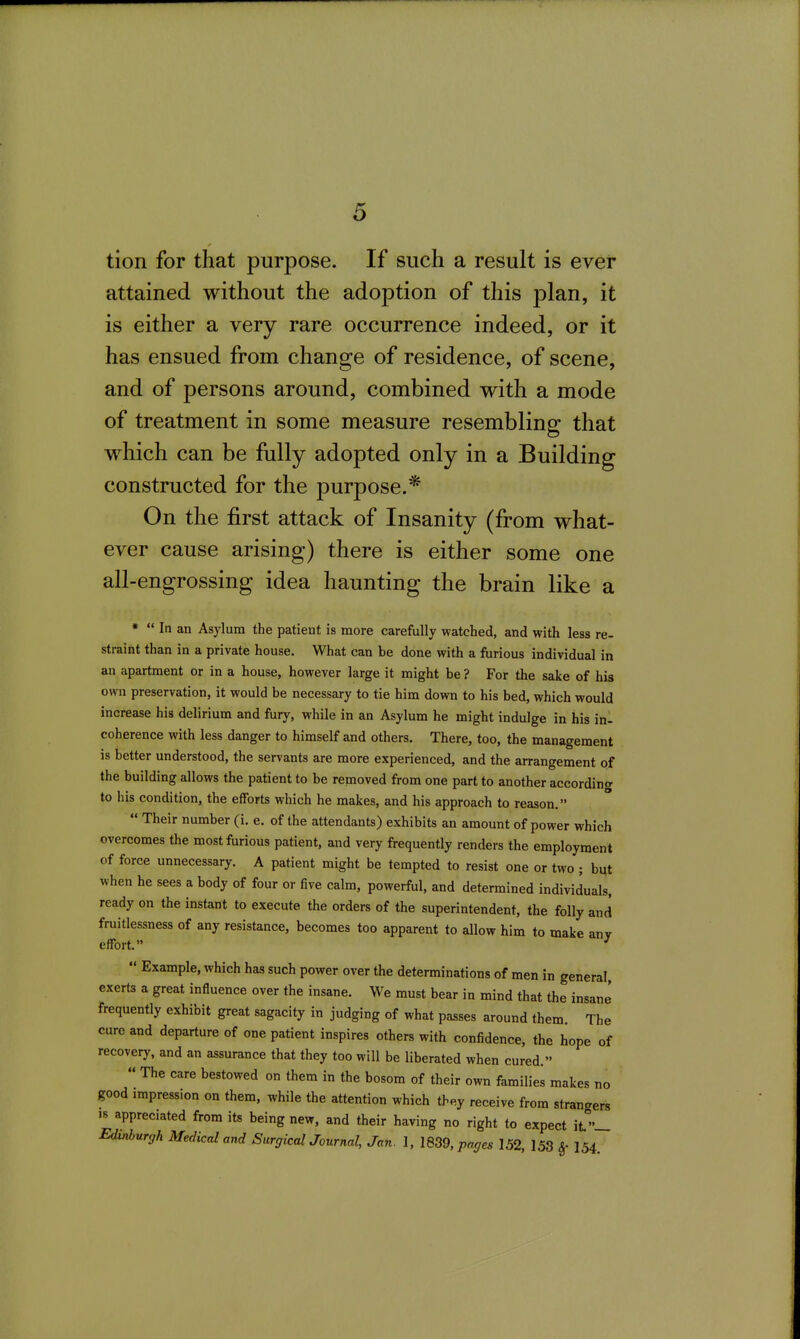 tion for that purpose. If such a result is ever attained without the adoption of this plan, it is either a very rare occurrence indeed, or it has ensued from change of residence, of scene, and of persons around, combined with a mode of treatment in some measure resembling that which can be frilly adopted only in a Building constructed for the purpose.* On the first attack of Insanity (from what- ever cause arising) there is either some one all-engrossing idea haunting the brain like a  In an Asylum the patient is more carefully watched, and with less re- straint than in a private house. What can be done with a furious individual in an apartment or in a house, however large it might be ? For the sake of his own preservation, it would be necessary to tie him down to his bed, which would increase his delirium and fury, while in an Asylum he might indulge in his in- coherence with less danger to himself and others. There, too, the management is better understood, the servants are more experienced, and the arrangement of the building allows the patient to be removed from one part to another according to his condition, the efforts which he makes, and his approach to reason.  Their number (i. e. of the attendants) exhibits an amount of power which overcomes the most furious patient, and very frequently renders the employment of force unnecessary. A patient might be tempted to resist one or two ; but when he sees a body of four or five calm, powerful, and determined individuals, ready on the instant to execute the orders of the superintendent, the folly and fruitlessness of any resistance, becomes too apparent to allow him to make any effort. ^  Example, which has such power over the determinations of men in general exerts a great influence over the insane. We must bear in mind that the insane frequently exhibit great sagacity in judging of what passes around them. The cure and departure of one patient inspires others with confidence, the hope of recovery, and an assurance that they too will be liberated when cured.  The care bestowed on them in the bosom of their own families makes no good impression on them, while the attention which they receive from strangers 18 appreciated from its being new, and their having no right to expect it.— Edinburgh Medical and SurgicalJournal, Jan. 1, 1839, pages 152, 153 I54