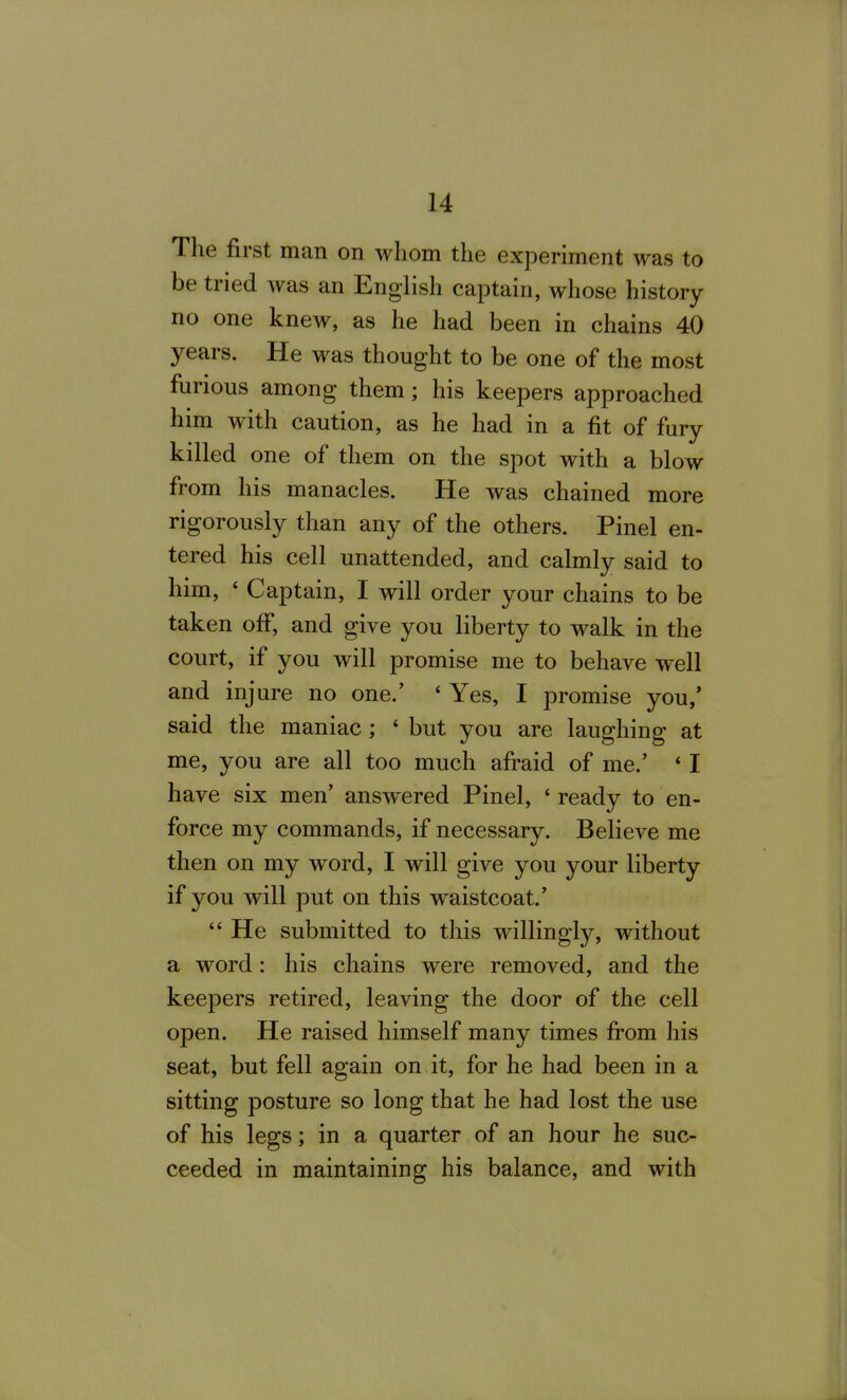 The first man on whom the experiment was to be tried was an English captain, whose history no one knew, as he had been in chains 40 years. He was thought to be one of the most furious among them; his keepers approached him with caution, as he had in a fit of fury killed one of them on the spot with a blow from his manacles. He was chained more rigorously than any of the others. Pinel en- tered his cell unattended, and calmly said to him, ' Captain, I will order your chains to be taken off, and give you liberty to walk in the court, if you will promise me to behave well and injure no one.' ' Yes, I promise you,* said the maniac; ' but you are laughing at me, you are all too much afraid of me.' * I have six men' answered Pinel, ' ready to en- force my commands, if necessary. Believe me then on my word, I will give you your liberty if you will put on this waistcoat.'  He submitted to this willingly, without a word: his chains were removed, and the keepers retired, leaving the door of the cell open. He raised himself many times from his seat, but fell again on it, for he had been in a sitting posture so long that he had lost the use of his legs; in a quarter of an hour he suc- ceeded in maintaining his balance, and with