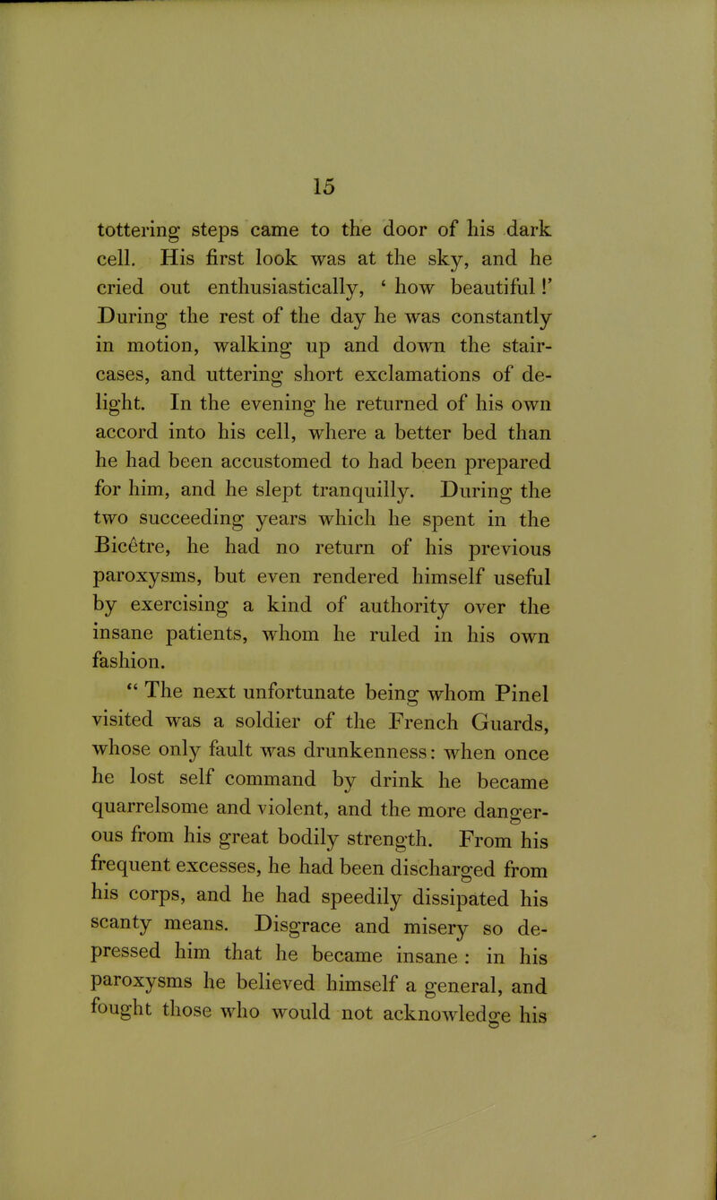 tottering steps came to the door of his dark cell. His first look was at the sky, and he cried out enthusiastically, * how beautiful !* During the rest of the day he was constantly in motion, walking up and down the stair- cases, and uttering short exclamations of de- light. In the evening he returned of his own accord into his cell, where a better bed than he had been accustomed to had been prepared for him, and he slept tranquilly. During the two succeeding years which he spent in the Bicetre, he had no return of his previous paroxysms, but even rendered himself useful by exercising a kind of authority over the insane patients, whom he ruled in his own fashion.  The next unfortunate being whom Pinel visited was a soldier of the French Guards, whose only fault was drunkenness: when once he lost self command by drink he became quarrelsome and violent, and the more danger- ous from his great bodily strength. From his frequent excesses, he had been discharged from his corps, and he had speedily dissipated his scanty means. Disgrace and misery so de- pressed him that he became insane : in his paroxysms he believed himself a general, and fought those who would not acknowledge his