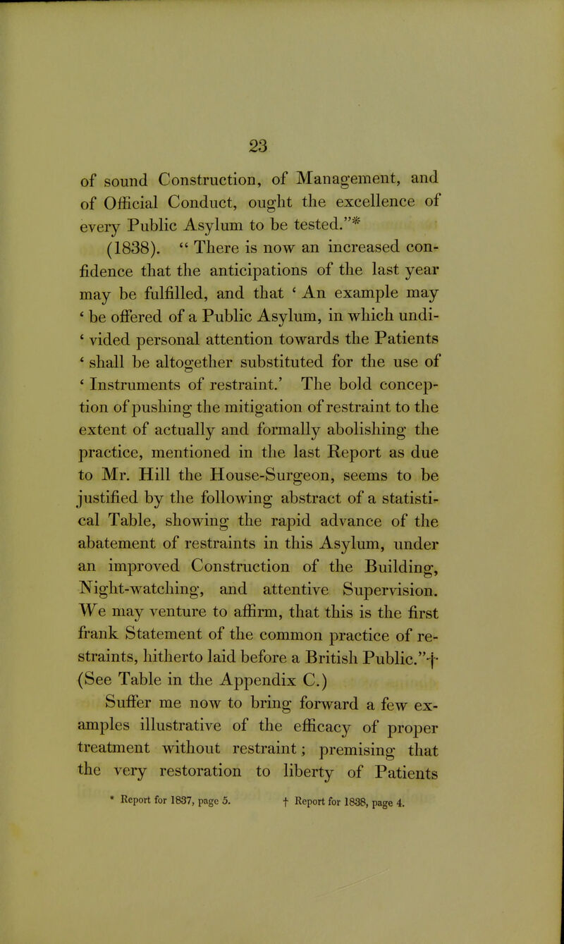 of sound Construction, of Management, and of Official Conduct, ought the excellence of every Public Asylum to be tested.* (1838).  There is now an increased con- fidence that the anticipations of the last year may be fulfilled, and that ' An example may * be ofiered of a Public Asylum, in which undi- ' vided personal attention towards the Patients * shall be altogether substituted for the use of * Instruments of restraint.' The bold concep- tion of pushing the mitigation of restraint to the extent of actually and formally abolishing the practice, mentioned in the last Report as due to Mr. Hill the House-Surgeon, seems to be justified by the following abstract of a statisti- cal Table, showing the rapid advance of the abatement of restraints in this Asylum, under an improved Construction of the Building, Night-watching, and attentive Supervision. We may venture to affirm, that this is the first frank Statement of the common practice of re- straints, hitherto laid before a British Public. (See Table in the Appendix C.) Sufier me now to bring forward a few ex- amples illustrative of the efficacy of proper treatment without restraint; premising that the very restoration to liberty of Patients * Report for 1837, page 5. f Report for 1838, page 4.