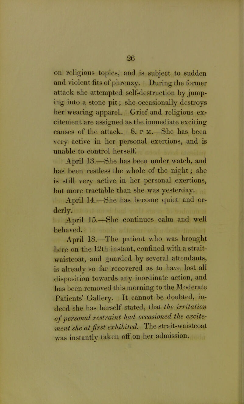 on religious topics, and is subject to sudden and violent fits of plirenzy. During the former attack she attempted self-destruction by jump- ing into a stone pit; she occasionally destroys her wearing apparel. Grief and religious ex- citement are assigned as the immediate exciting causes of the attack. 8. p m.—She has been very active in her personal exertions, and is unable to control herself. April 13.—She has been under watch, and has been restless the whole of the night; she is still very active in her personal exertions, but more tractable than she was yesterday. April 14.—She has become quiet and or- derly. April 15.—She continues calm and well behaved. April 18.—The patient who was brought here on the 12th instant, confined with a strait- waistcoat, and guarded by several attendants, is already so far recovered as to have lost all disposition towards any inordinate action, and has been removed this morning to the Moderate Patients' Gallery. It cannot be doubted, in- deed she has herself stated, that the irritation of personal restraint had occasioned the excite- ment she at first exhibited. The strait-waistcoat was instantly taken off on her admission.