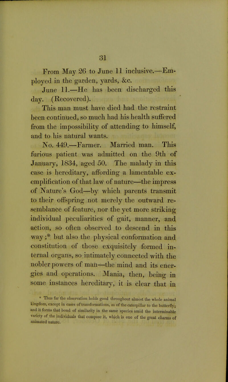 From May 26 to June 11 inclusive.—Em- ployed in the garden, yards, &c. June 11.—He has been discharged this day. (Recovered). This man must have died had the restraint been continued, so much had his health suiFered from the impossibility of attending to himself, and to his natural wants. No. 449.—Farmer. Married man. This furious patient was admitted on the 9th of January, 1834, aged 50. The malady in this case is hereditary, affording a lamentable ex- emplification of that law of nature—the impress of Nature's God—by which parents transmit to their ofFs23ring not merely the outward re- semblance of feature, nor the yet more striking individual peculiarities of gait, manner, and action, so often observed to descend in this way but also the physical conformation and constitution of those exquisitely formed in- ternal organs, so intimately connected with the nobler powers of man—the mind and its ener- gies and operations. Mania, then, being in some instances hereditary, it is clear that in * Thus far the observation holds good throughout almost the whole animal kingdom, except in cases of transformations, as of the caterpillar to the butterfly; and it forms that bond of similarity in the same species amid the interminable variety of the individuals that compose it, which is one of the great charms of animated nature.