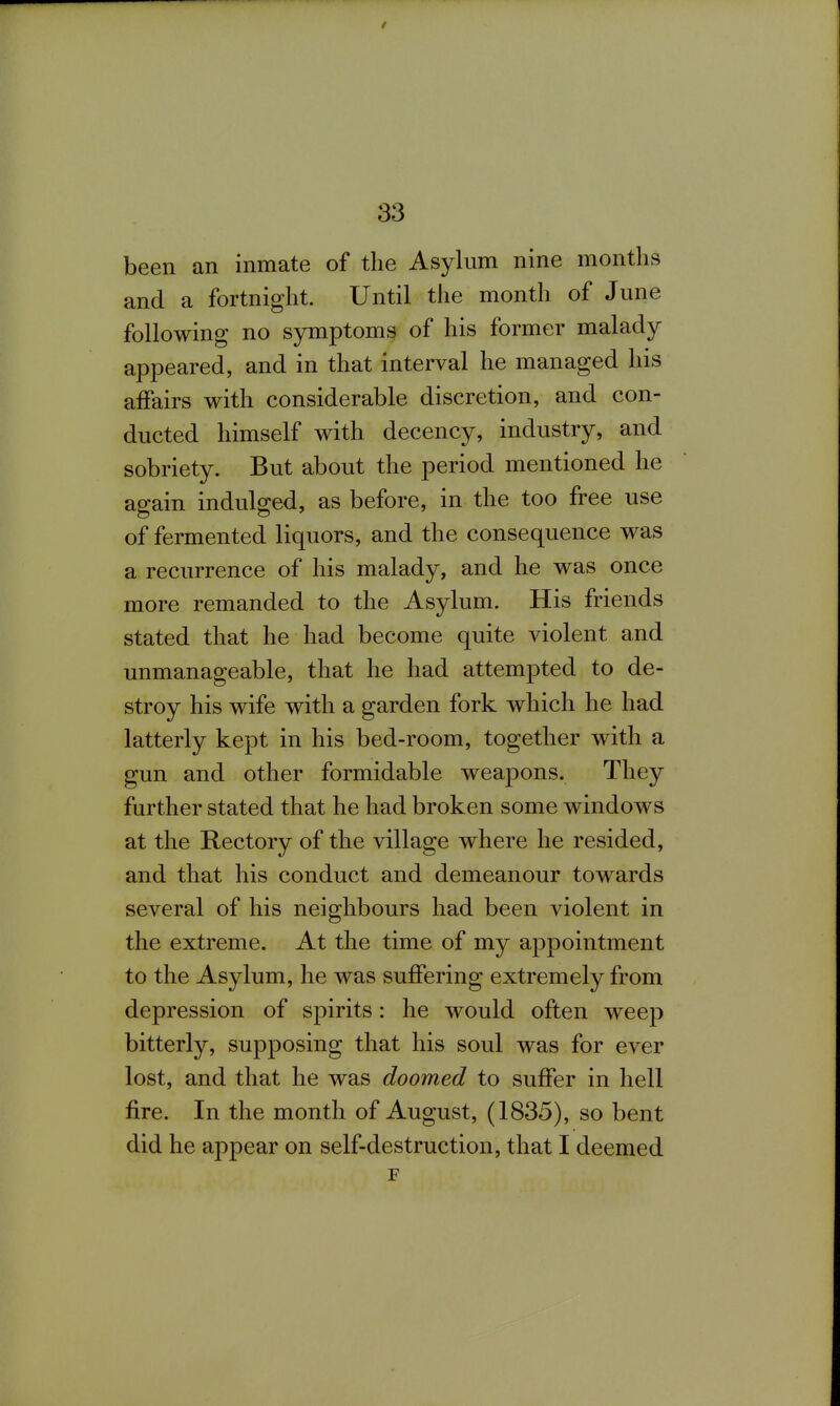 been an inmate of the Asylum nine months and a fortnight. Until the month of June following no symptoms of his former malady appeared, and in that Interval he managed his affairs with considerable discretion, and con- ducted himself with decency, industry, and sobriety. But about the period mentioned he again indulged, as before, in the too free use of fermented liquors, and the consequence was a recurrence of his malady, and he was once more remanded to the Asylum. His friends stated that he had become quite violent and unmanageable, that he had attempted to de- stroy his wife with a garden fork which he had latterly kept in his bed-room, together with a gun and other formidable weajDons. They further stated that he had broken some windows at the Rectory of the village where he resided, and that his conduct and demeanour towards several of his neighbours had been violent in the extreme. At the time of my appointment to the Asylum, he was suffering extremely from depression of spirits: he would often weep bitterly, supposing that his soul was for ever lost, and that he was doomed to suffer in hell fire. In the month of August, (1835), so bent did he appear on self-destruction, that I deemed