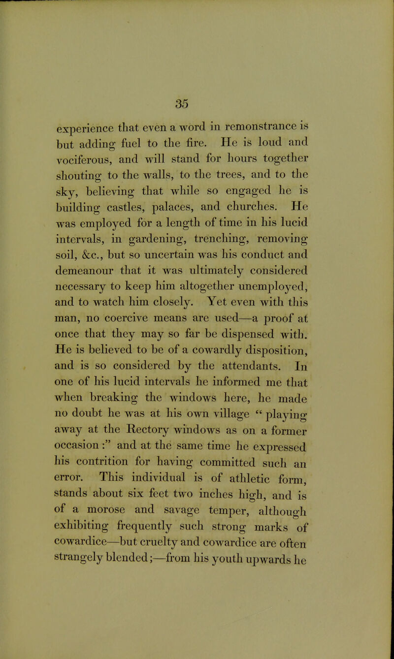 experience that even a word in remonstrance is but adding fuel to the fire. He is loud and vociferous, and will stand for hours together shouting to the walls, to the trees, and to the sky, believing that while so engaged he is building castles, palaces, and churches. He was employed for a length of time in his lucid intervals, in gardening, trenching, removing soil, &c., but so uncertain was his conduct and demeanour that it was ultimately considered necessary to keep him altogether unemployed, and to watch him closely. Yet even with this man, no coercive means are used—a proof at once that they may so far be dispensed with. He is believed to be of a cowardly disposition, and is so considered by the attendants. In one of his lucid intervals he informed me that when breaking the windows here, he made no doubt he was at his own village playing away at the Rectory windows as on a former occasion and at the same time he expressed his contrition for having committed such an error. This individual is of athletic form, stands about six feet two inches high, and is of a morose and savage temper, although exhibiting frequently such strong marks of cowardice—but cruelty and cowardice are often strangely blended;—from his youth upwards he