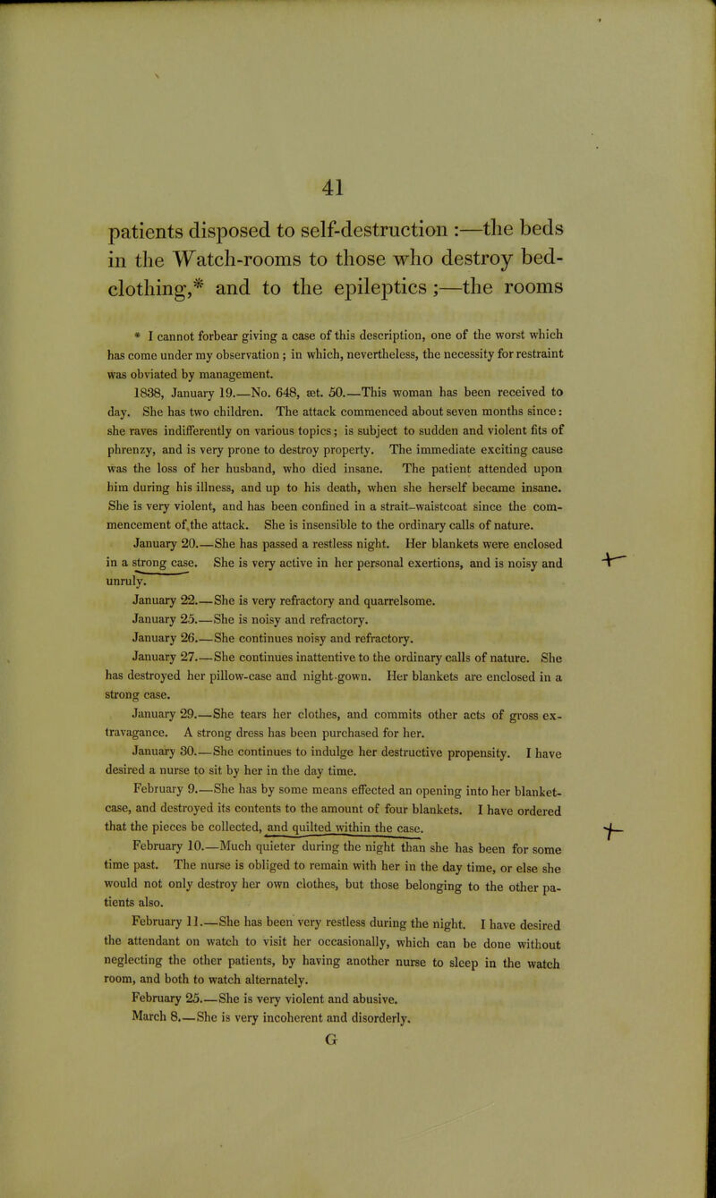 patients disposed to self-destruction :—the beds in the Watch-rooms to those who destroy bed- clothing,* and to the epileptics;—the rooms * I cannot forbear giving a case of this description, one of the worst which has come under my observation; in which, nevertheless, the necessity for restraint was obviated by management. 1838, January 19 No. 648, set. 50.—This woman has been received to day. She has two children. The attack commenced about seven months since: she raves indifferently on various topics; is subject to sudden and violent fits of phrenzy, and is very prone to destroy property. The immediate exciting cause was the loss of her husband, who died insane. The patient attended upon him during his illness, and up to his death, when she herself became insane. She is very violent, and has been confined in a strait-waistcoat since the com- mencement of. the attack. She is insensible to the ordinary calls of nature. January 20 She has passed a restless night. Her blankets were enclosed in a strong case. She is very active in her personal exertions, and is noisy and unruly. January 22 She is very refractory and quarrelsome. January 25 She is noisy and refractory. January 26 She continues noisy and refractory, January 27—She continues inattentive to the ordinary calls of nature. She has destroyed her pillow-case and night gown. Her blankets are enclosed in a strong case. January 29.—She tears her clothes, and commits other acts of gross ex- travagance. A strong dress has been purchased for her. January 30—She continues to indulge her destructive propensity. I have desired a nurse to sit by her in the day time. February 9—She has by some means effected an opening into her blanket- case, and destroyed its contents to the amount of four blankets. I have ordered that the pieces be collected, and quilted within the case. February 10.—Much quieter during the night than she has been for some time past. The nurse is obliged to remain with her in the day time, or else she would not only destroy her own clothes, but those belonging to the other pa- tients also. February 11.—She has been very restless during the night. I have desired the attendant on watch to visit her occasionally, which can be done without neglecting the other patients, by having another nurse to sleep in the watch room, and both to watch alternately. February 25—She is very violent and abusive. March 8.—She is very incoherent and disorderly. G