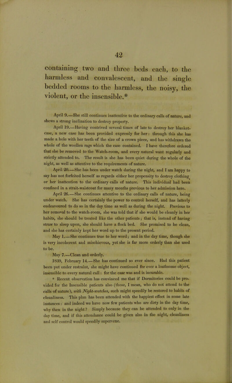 containing two and tliree beds eacli, to the harmless and convalescent, and the single bedded rooms to the harmless, the noisy, the violent, or the insensible.* April 9—She still continues inattentive to the ordinary calls of nature, and shews a strong inclination to destroy property. April 19.—Having contrived several times of late to destroy her blanket- case, a new case has been provided expressly for her: through this she has made a hole vcith her teeth of the size of a crovyn piece, and has withdrawn the whole of the woollen rags which the case contained. I have therefore ordered that she be removed to the Watch-room, and every natural want regularly and strictly attended to. The result is she has been quiet during the whole of the night, as well as attentive to the requirements of nature. April 20.—She has been under watch during the night, and I am happy to say has not forfeited herself as regards either her propensity to destroy clothing or her inattention to the ordinary calls of nature. This individual had been confined in a strait-waistcoat for many months previous to her admission here. April 26.—She continues attentive to the ordinary calls of nature, being under watch. She has certainly the power to control herself, and has latterly endeavoured to do so in the day time as well as during the night. Previous to her removal to the watch-room, she was told that if she would be cleanly in her habits, she should be treated like the other patients ; that is, instead of having straw to sleep upon, she should have a flock bed. She promised to be clean, and she has certainly kept her word up to the present period. May L—She continues true to her word; and in the day time, though she is very incoherent and mischievous, yet she is far more orderly than she used to be. May 7 Clean and orderly. 1839, February 14.—She has continued so ever since. Had this patient been put under restraint, she might have continued for ever a loathsome object, insensible to every natural call: for the case was and is incurable. * Recent observation has convinced me that if Dormitories could be pro- vided for the Insensible patients also (those, I mean, who do not attend to the calls of nature), with Night-watches, such might speedily be restored to habits of cleanliness. This plan has been attended with the happiest effect in some late instances : and indeed we have now few patients who are dirty in the day time, why then in the night ? Simply because they can be attended to only in the day time, and if this attendance could be given also in the night, cleanliness and self control would speedily supervene.