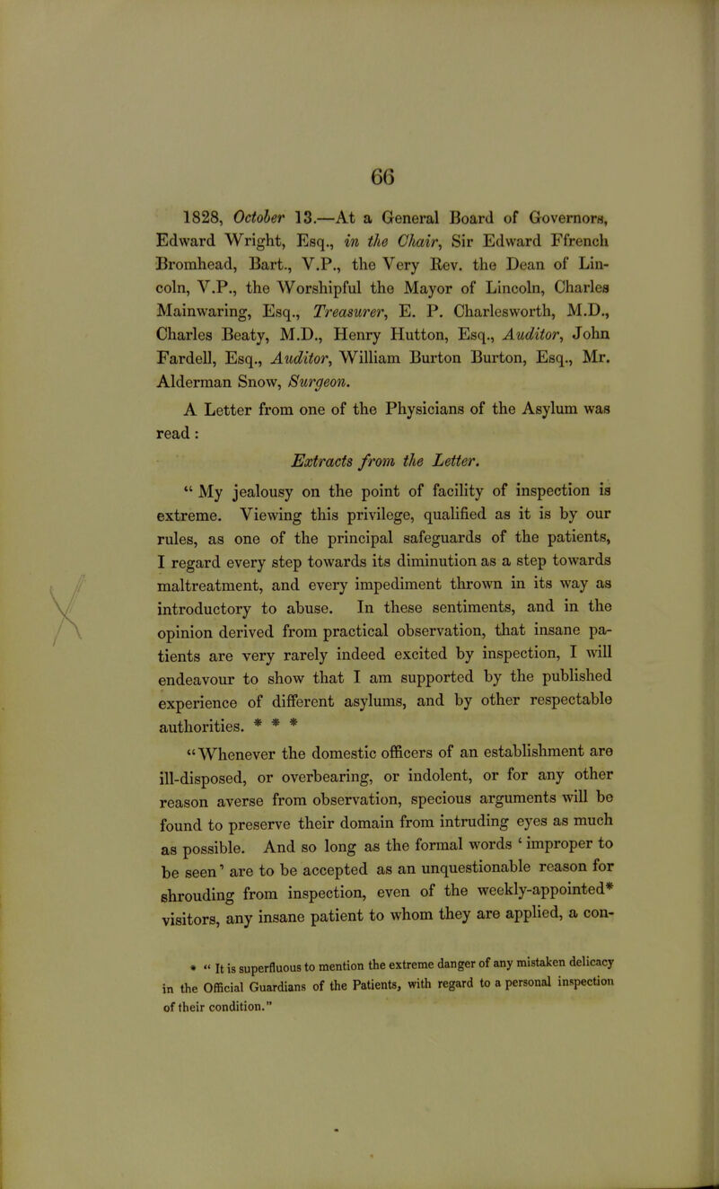 1828, October 13,—At a General Board of Governors, Edward Wright, Esq., in the Chair, Sir Edward Ffrench Bromhead, Bart., V.P., the Very Eev. the Dean of Lin- coln, V.P., the Worshipful the Mayor of Lincoln, Charles Mainwaring, Esq., Treasurer, E. P. Oharlesworth, M.D., Charles Beaty, M.D., Henry Hutton, Esq., Auditor, John Fardell, Esq., Auditor, William Burton Burton, Esq., Mr. Alderman Snow, Surgeon. A Letter from one of the Physicians of the Asylum was read: Extracts from the Letter. *' My jealousy on the point of facility of inspection is extreme. Viewing this privilege, qualified as it is by our rules, as one of the principal safeguards of the patients, I regard every step towards its diminution as a step towards maltreatment, and every impediment thrown in its way as introductory to abuse. In these sentiments, and in the opinion derived from practical observation, that insane pa- tients are very rarely indeed excited by inspection, I will endeavour to show that I am supported by the published experience of different asylums, and by other respectable authorities. * * * Whenever the domestic officers of an estabhshment are ill-disposed, or overbearing, or indolent, or for any other reason averse from observation, specious arguments will be found to preserve their domain from intruding eyes as much as possible. And so long as the formal words ' improper to be seen' are to be accepted as an unquestionable reason for shrouding from inspection, even of the weekly-appointed* visitors, any insane patient to whom they are applied, a con- *  It is superfluous to mention the extreme danger of any mistaken delicacy in the Official Guardians of the Patients, with regard to a personal inspection of their condition.