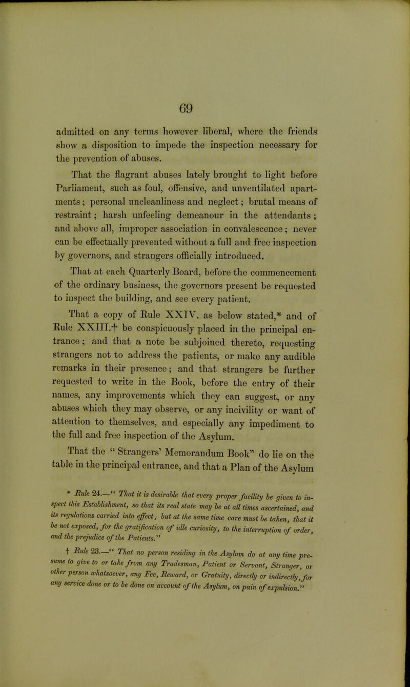 admitted on any terms however liberal, where the friends show a disposition to impede the inspection necessary for the prevention of abuses. That the flagrant abuses lately brought to light before Parliament, such as foul, offensive, and unventilated apart- ments ; personal uncleanliness and neglect; brutal means of restraint; harsh unfeeling demeanour in the attendants; and above all, improper association in convalescence; never can be effectually prevented without a full and free inspection by governors, and strangers officially introduced. That at each Quarterly Board, before the commencement of the ordinary business, the governors present be requested to inspect the building, and see every patient. That a copy of Rule XXIV. as below stated,* and of Rule XXIII.f be conspicuously placed in the principal en- trance ; and that a note be subjoined thereto, requesting strangers not to address the patients, or make any audible remarks in their presence; and that strangers be further requested to write in the Book, before the entry of their names, any improvements which they can suggest, or any abuses which they may observe, or any incivility or want of attention to themselves, and especially any impediment to the full and free inspection of the Asylum. That the  Strangers' Memorandum Book do lie on the table in the principal entrance, and that a Plan of the Asylum * Rule 24.— That it is desirable that every proper facility he given to in^ spect this Establishment, so that its real state may be at all times ascertained, and its regulations carried into effect; but at the same time care must be taken, that it be not exposed, for the gratification of idle curiosity, to the interruption of order, and the prejudice of the Patients. t Rule 23— That no person residing in the Asylum do at any time pre- sume to give to or take from any Tradesman, Patient or Servant, Stranger, or olher person whatsoever, any Fee, Reward, or Gratuity, directly or indirectly'for any service done or to be done on account of the Asylum, on pain of expulsion.