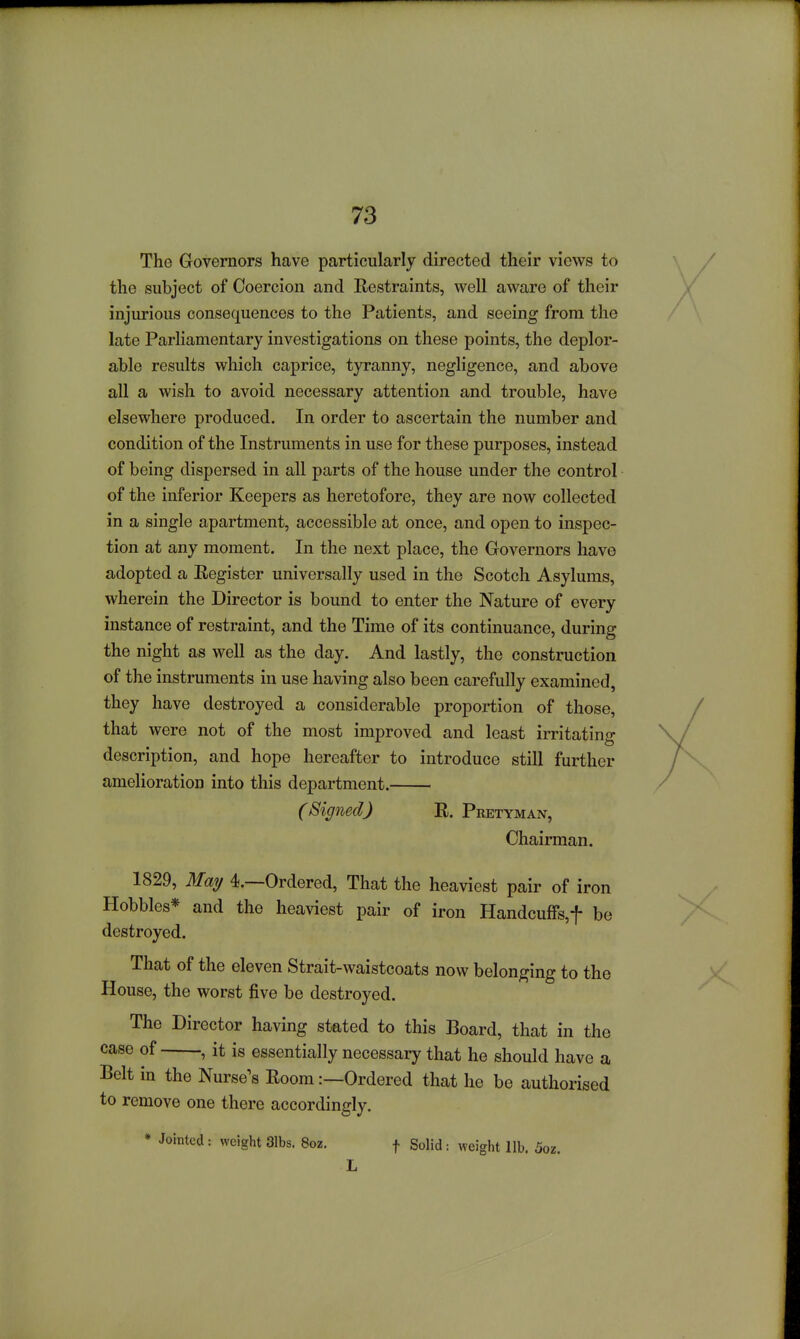 The Governors have particularly directed their views to the subject of Coercion and Eestraints, well aware of their injurious consequences to the Patients, and seeing from the late Parliamentary investigations on these points, the deplor- able results which caprice, tyranny, negligence, and above all a wish to avoid necessary attention and trouble, have elsewhere produced. In order to ascertain the number and condition of the Instruments in use for these purposes, instead of being dispersed in all parts of the house under the control of the inferior Keepers as heretofore, they are now collected in a single apartment, accessible at once, and open to inspec- tion at any moment. In the next place, the Governors have adopted a Eegister universally used in the Scotch Asylums, wherein the Director is bound to enter the Nature of every instance of restraint, and the Time of its continuance, during the night as well as the day. And lastly, the construction of the instruments in use having also been carefully examined, they have destroyed a considerable proportion of those, that were not of the most improved and least irritating description, and hope hereafter to introduce still further amelioration into this department. (Signed) R. Pretyman, Chairman. 1829, Mmj 4.—Ordered, That the heaviest pair of iron Hobbles* and the heaviest pair of iron Handcuffs,! be destroyed. That of the eleven Strait-waistcoats now belonging to the House, the worst five be destroyed. The Director having stated to this Board, that in the case of , it is essentially necessary that he should have a Belt in the Nurse's Eoom:—Ordered that he be authorised to remove one there accordingly. • Jointed : weight 31bs. 8oz. f Solid: weight lib. 5oz.