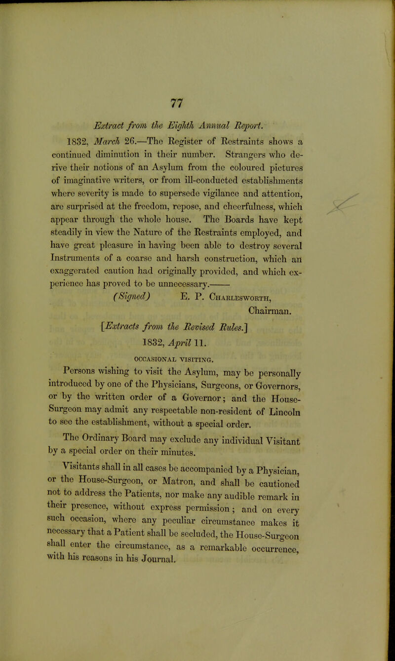 Extract from the EigTith Annual Report. 1832, March 26.—The Eegister of Restraints shows a continued diminution in their number. Strangers who de- rive their notions of an Asyhim from the coloured pictures of imaginative writers, or from ill-conducted establishments where severity is made to supersede vigilance and attention, are surprised at the freedom, repose, and cheerfulness, which appear through the whole house. The Boards have kept steadily in view the Nature of the Restraints employed, and have great pleasure in having been able to destroy several Instruments of a coarse and harsh construction, which an exaggerated caution had originally provided, and which ex- perience has proved to be unnecessary. (Signed) E. P. Charlesworth, Chairman. [Extracts from the Revised Rules.] 1882, April 11. occasional visiting. Persons wishing to visit the Asylum, may be personally introduced by one of the Physicians, Surgeons, or Governors, or by the written order of a Governor; and the House- Surgeon may admit any respectable non-resident of Lincoln to see the establishment, without a special order. The Ordinary Board may exclude any individual Visitant by a special order on their minutes. Visitants shall in all cases be accompanied by a Physician, or the House-Surgeon, or Matron, and shall be cautioned not to address the Patients, nor make any audible remark in their presence, without express permission; and on every such occasion, where any peculiar circumstance makes it necessary that a Patient shall be secluded, the House-Surgeon shall enter the circumstance, as a remarkable occurrence, with his reasons in his Journal.