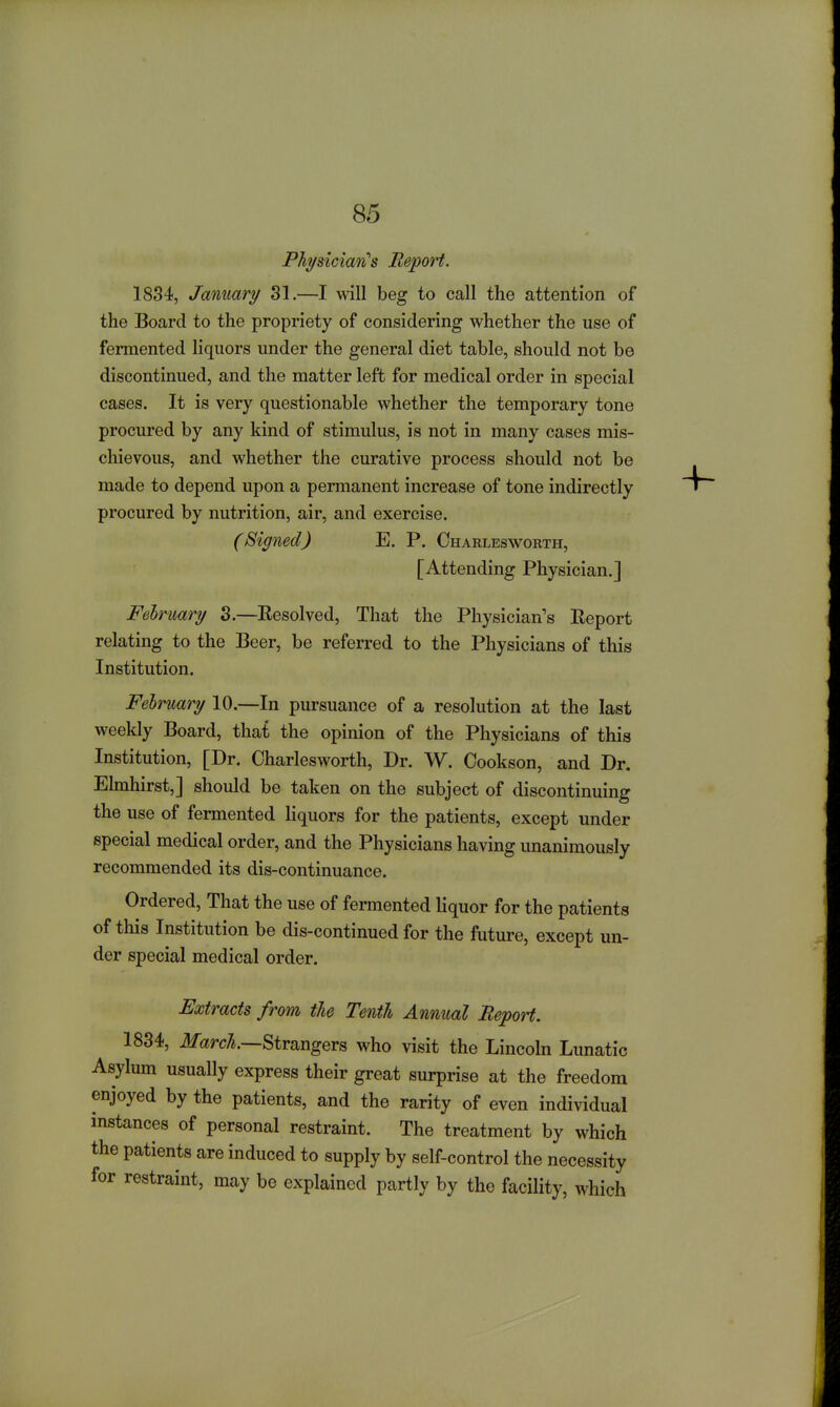 PhysiciaifCs Report. 1834, January 31.—I will beg to call the attention of the Board to the propriety of considering whether the use of fermented liquors under the general diet table, should not be discontinued, and the matter left for medical order in special cases. It is very questionable whether the temporary tone procured by any kind of stimulus, is not in many cases mis- chievous, and whether the curative process should not be made to depend upon a permanent increase of tone indirectly procured by nutrition, air, and exercise. (Signed) E. P. Charleswokth, [Attending Physician.] February 3.—Resolved, That the Physician's Report relating to the Beer, be referred to the Physicians of this Institution. February 10.—In pursuance of a resolution at the last weekly Board, that the opinion of the Physicians of this Institution, [Dr. Charlesworth, Dr. W. Cookson, and Dr. Elmhirst,] should be taken on the subject of discontinuing the use of fermented liquors for the patients, except under special medical order, and the Physicians having unanimously recommended its dis-continuance. Ordered, That the use of fermented liquor for the patients of this Institution be dis-continued for the future, except un- der special medical order. Extracts from the Tenth Annual Report. 1834, ilfarcA.—Strangers who visit the Lincoln Lunatic Asylum usually express their great surprise at the freedom enjoyed by the patients, and the rarity of even individual instances of personal restraint. The treatment by which the patients are induced to supply by self-control the necessity for restraint, may be explained partly by the facility, which