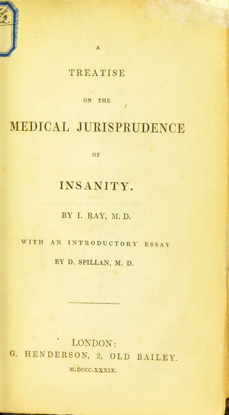 TREATISE ON THE MEDICAL JURISPRUDENCE OF INSANITY. BY I. RAY, M. D. WITH AN INTRODUCTORY ESSAY BY D. SPILLAN, M. D. LONDON: G. HENDERSON, 2, OLD BAILEY. M.DCCC.XXXIX.