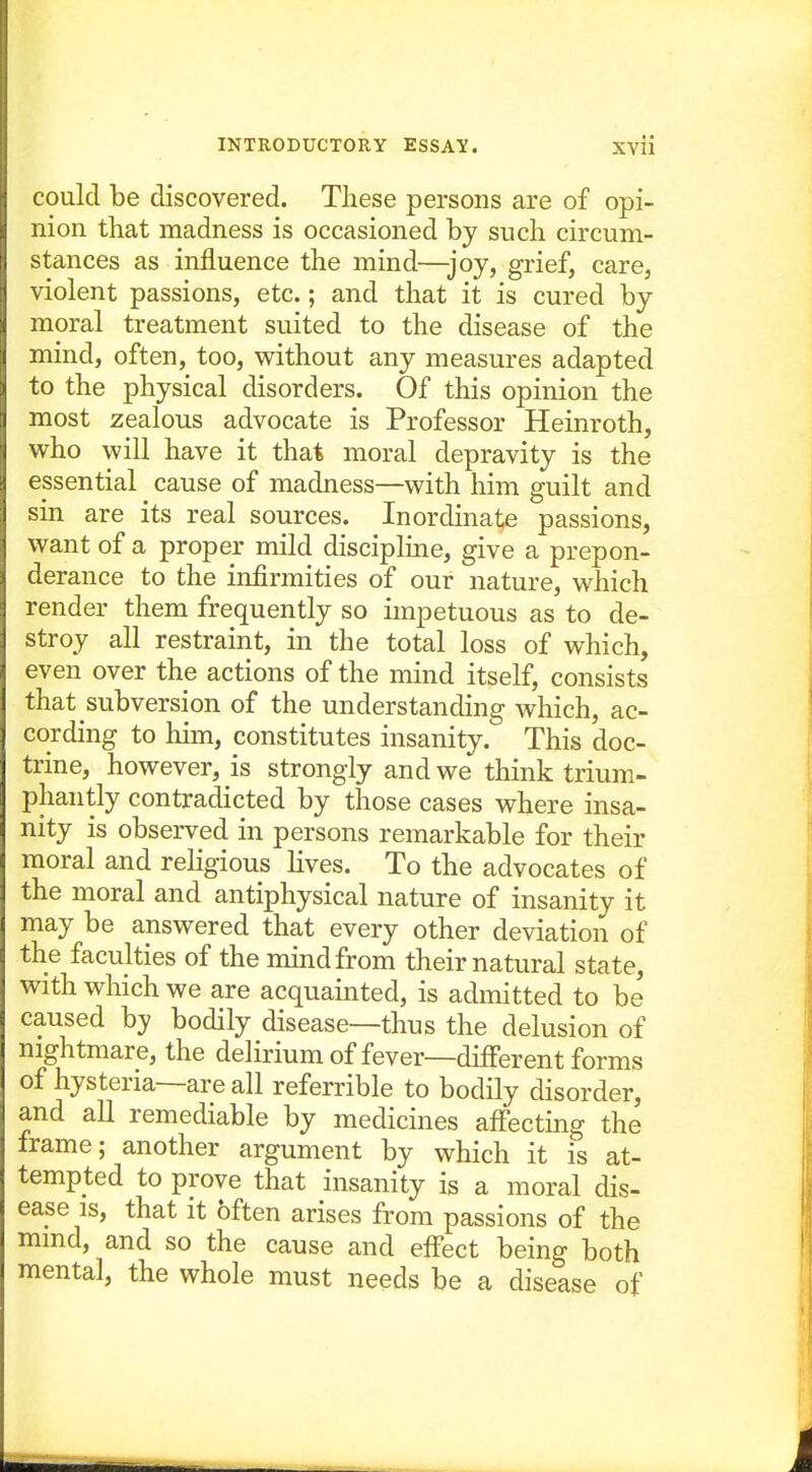 could be discovered. These persons are of opi- nion that madness is occasioned by such circum- stances as influence the mind—joy, grief, care, violent passions, etc.; and that it is cured by moral treatment suited to the disease of the mind, often, too, v^ithout any measures adapted to the physical disorders. Of this opinion the most zealous advocate is Professor Heinroth, who will have it that moral depravity is the essential cause of madness—with him guilt and sin are its real sources. Inordinate passions, want of a proper mild discipline, give a prepon- derance to the infirmities of our nature, which render them frequently so impetuous as to de- stroy all restraint, in the total loss of which, even over the actions of the mind itself, consists that subversion of the understanding which, ac- cording to him, constitutes insanity. This doc- trine, however, is strongly and we think trium- phantly contradicted by those cases where insa- nity is observed in persons remarkable for their moral and religious lives. To the advocates of the moral and antiphysical nature of insanity it may be answered that every other deviation of the faculties of the mind from their natural state, with which we are acquainted, is admitted to be caused by bodily disease—thus the delusion of nightmare, the delirium of fever—different forms of hysteria—are all referrible to bodily disorder, and all remediable by medicines aflfecting the frame; another argument by which it is at- tempted to prove that insanity is a moral dis- ease IS, that it often arises from passions of the mmd, and so the cause and effect being both mental, the whole must needs be a disease of