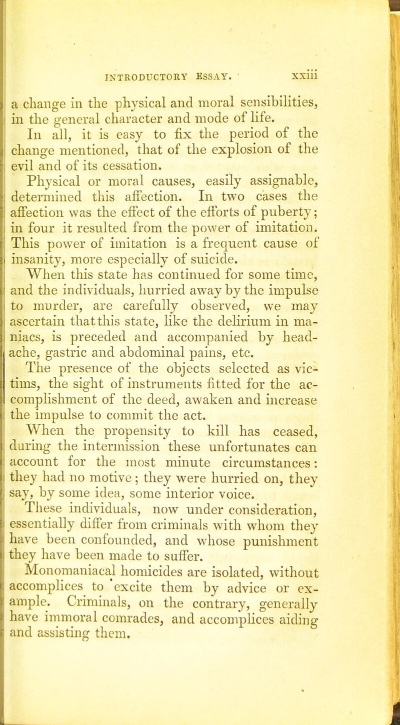 a change in the physical and moral sensibilities, in the general character and mode of life. In all, it is easy to fix the period of the change mentioned, that of the explosion of the evil and of its cessation. Physical or moral causes, easily assignable, determined this affection. In two cases the affection was the effect of the efforts of puberty; in four it resulted from the power of imitation. This power of imitation is a frequent cause of insanity, more especially of suicide. When this state has continued for some time, and the individuals, hurried away by the impulse to murder, are carefully observed, we may ascertain that this state, like the delirium in ma- niacs, is preceded and accompanied by head- ache, gastric and abdominal pains, etc. The presence of the objects selected as vic- tims, the sight of instruments fitted for the ac- complishment of the deed, awaken and increase the impulse to commit the act. When the propensity to kill has ceased, during the intermission these unfortunates can account for the most minute circumstances: they had no motive ; they were hurried on, they say, by some idea, some interior voice. These individuals, now under consideration, essentially differ from criminals with whom they have been confounded, and whose punishment they have been made to suffer. Monomaniacal homicides are isolated, without accompHces to 'excite them by advice or ex- ample. Criminals, on the contrary, generally have immoral comrades, and accomplices aiding and assisting them.