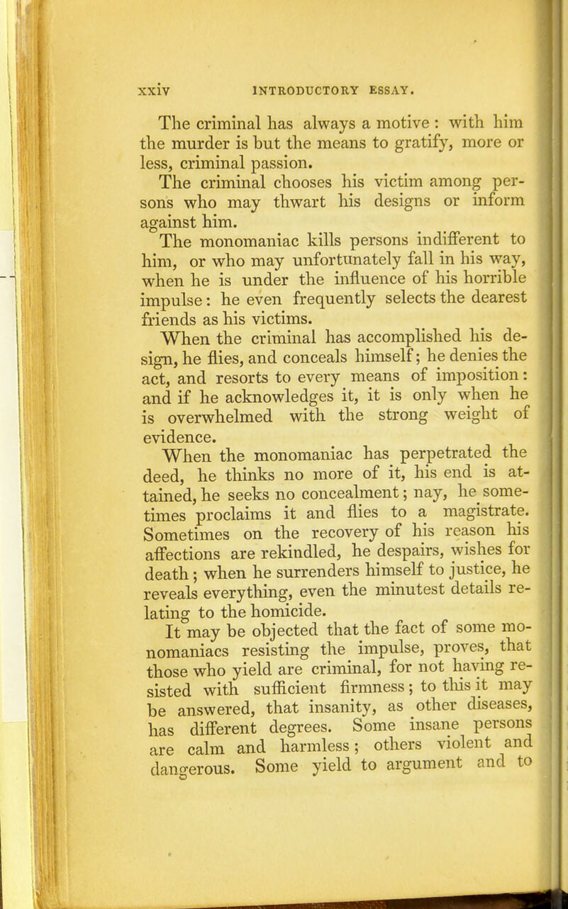 The criminal has always a motive : with him the murder is but the means to gratify, more or less, criminal passion. The criminal chooses his victim among per- sons who may thwart his designs or inform against him. The monomaniac kills persons indifferent to him, or who may unfortunately fall in his way, when he is under the influence of his horrible impulse: he even frequently selects the dearest friends as his victims. When the criminal has accomplished his de- sign, he flies, and conceals himself; he denies the act, and resorts to every means of imposition: and if he acknowledges it, it is only when he is overwhelmed with the strong weight of evidence. When the monomaniac has perpetrated the deed, he thinks no more of it, his end is at- tained, he seeks no concealment; nay, he some- times proclaims it and flies to a magistrate. Sometimes on the recovery of his reason his affections are rekindled, he despairs, wishes for death; when he surrenders himself to justice, he reveals everything, even the minutest details re- lating to the homicide. It may be objected that the fact of some mo- nomaniacs resisting the impulse, proves, that those who yield are criminal, for not having re- sisted with sufiicient firmness ; to tliis it may be answered, that insanity, as other diseases, has different degrees. Some insane persons are calm and harmless; others violent and dangerous. Some yield to argument and to