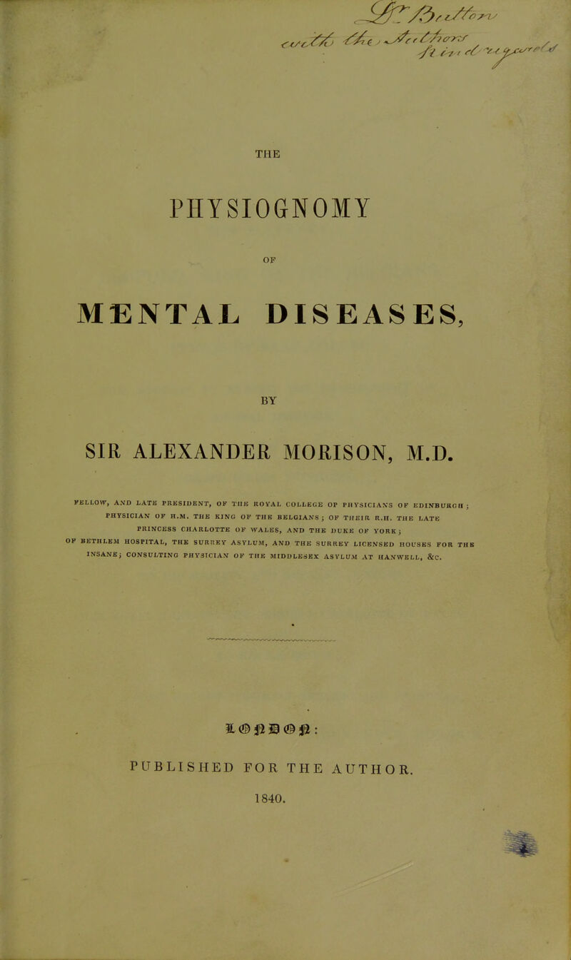 THE PHYSIOGNOMY OP MENTAL DISEASES, BY SIR ALEXANDER MORISON, M.D. FELLOW, AND LATE PRKSIUENT, OK TIIU ROYAL COLLEGE OP PHYSICIAN'S OP EDINBURGH; PHYSICIAN OF H.M. THE KING OP THE BELGIANS; OP THEIR R.H. THE LATE PRINCESS CHARLOTTE OF WALES, AND THE DUKE OP YORK; OP BETHLBM HOSPITAL, THE SURREY ASYLUM, AND THE SURREY LICENSED HOUSES FOR THE INSANBJ CONSULTING PHYSICIAN OP THE MIDDLESEX ASYLUM AT HANWELL. &C. PUBLISHED FOR THE AUTHOR. 1840.