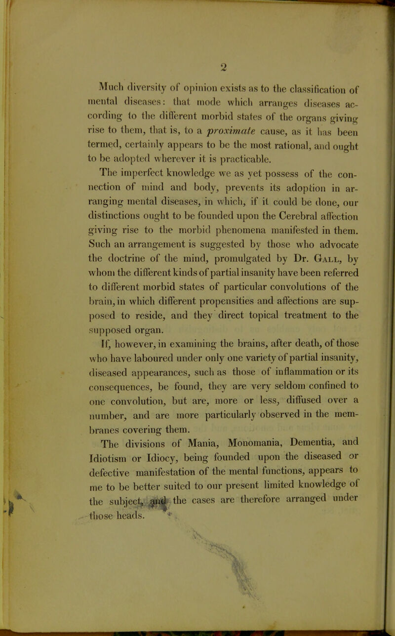 Much diversity of opinion exists as to the classification of mental diseases: that mode which arranges diseases ac- cording to the different morbid states of the organs giving rise to them, that is, to a proximate cause, as it has been termed, certainly appears to be the most rational, and ought to be adopted wherever it is practicable. The imperfect knowledge we as yet possess of the con- nection of mind and body, prevents its adoption in ar- ranging mental diseases, in which, if it could be done, our distinctions ought to be founded upon the Cerebral affection giving rise to the morbid phenomena manifested in them. Such an arrangement is suggested by those who advocate the doctrine of the mind, promulgated by Dr. Gall, by whom the different kmds of partial insanity have been referred to different morbid states of particular convolutions of the brain, in which different propensities and affections are sup- posed to reside, and they direct topical treatment to the supposed organ. If, however, in examining the brains, after death, of those who have laboured under only one variety of partial insanity, diseased appearances, such as those of inflammation or its consequences, be found, they are very seldom confined to one convolution, but are, more or less, diffused over a number, and are more particularly observed in the mem- branes covering them. The divisions of Mania, Monomania, Dementia, and Idiotism or Idiocy, being founded upon the diseased or defective manifestation of the mental functions, appears to me to be better suited to our present limited knowledge of the subjecjl^^iii^ the cases are therefore arranged under those heads. *^