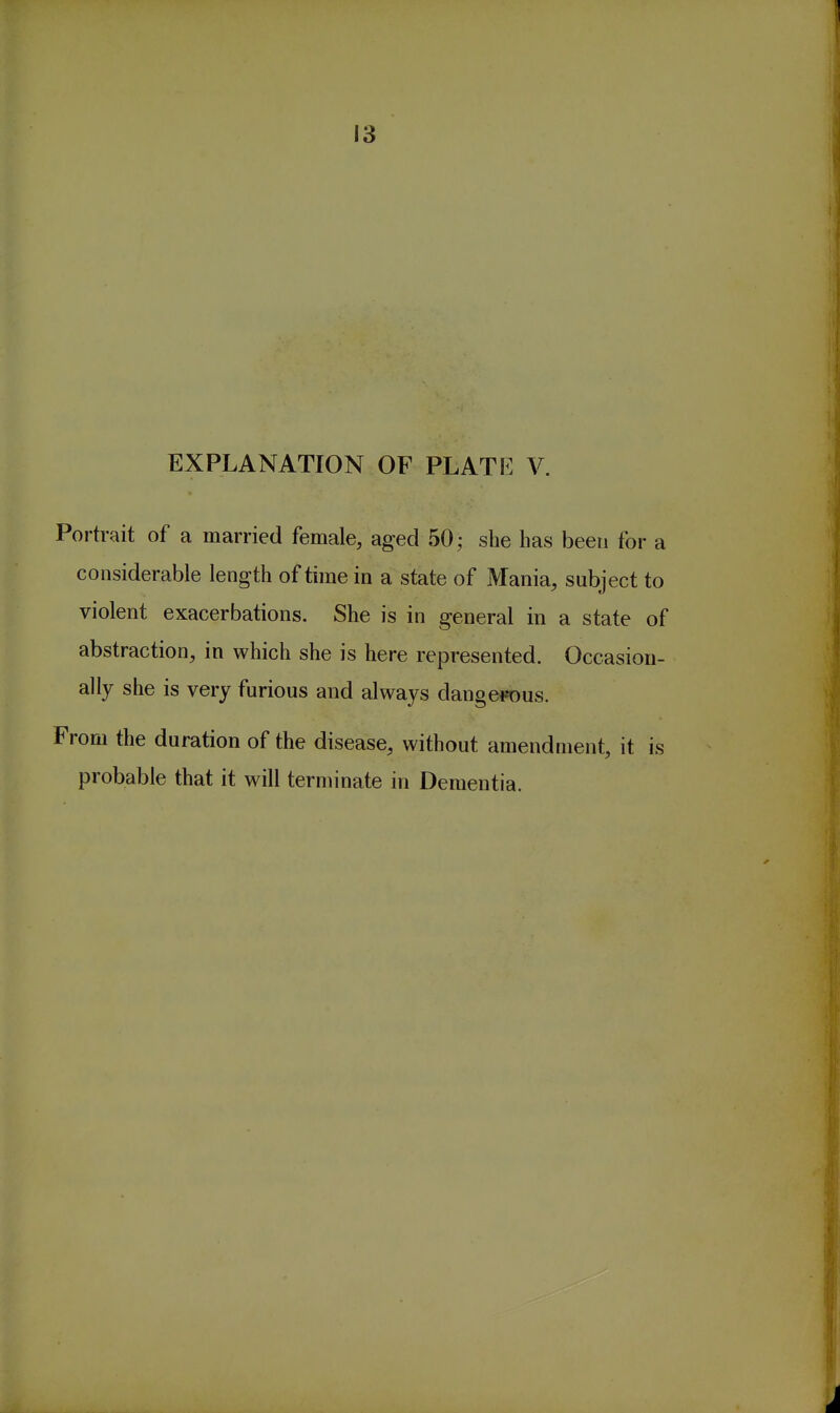 EXPLANATION OF PLATE V. Portrait of a married female, aged 50; she has been for a considerable length of time in a state of Mania, subject to violent exacerbations. She is in general in a state of abstraction, in which she is here represented. Occasion- ally she is very furious and always dange«)us. From the duration of the disease, without amendment, it is probable that it will terminate in Dementia.