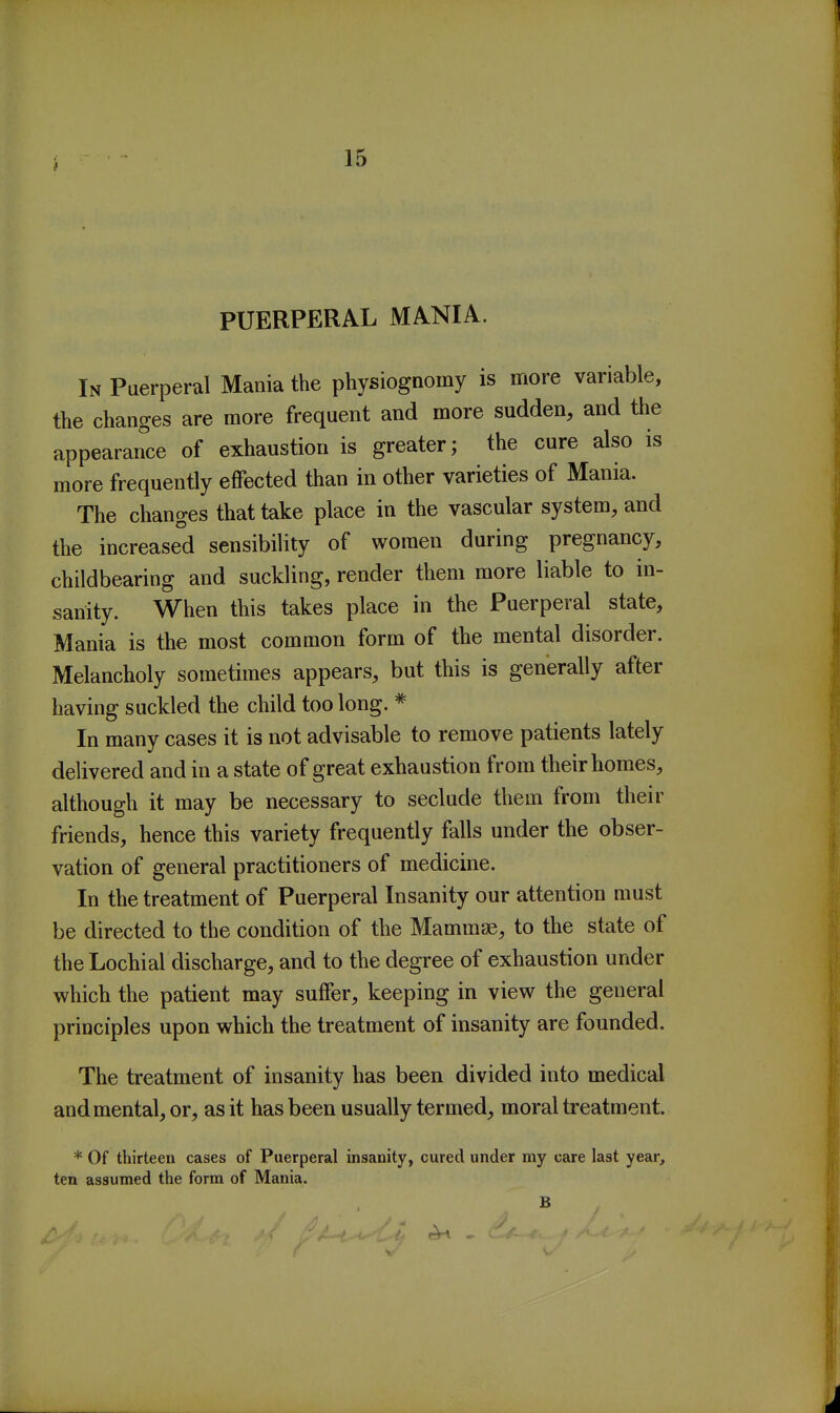 PUERPERAL MANIA. In Puerperal Mania the physiognomy is more variable, the changes are more frequent and more sudden, and the appearance of exhaustion is greater; the cure also is more frequently effected than in other varieties of Mania. The changes that take place in the vascular system, and the increased sensibility of women during pregnancy, childbearing and suckling, render them more liable to in- sanity. When this takes place in the Puerperal state. Mania is the most common form of the mental disorder. Melancholy sometimes appears, but this is generally after having suckled the child too long. * In many cases it is not advisable to remove patients lately delivered and in a state of great exhaustion from their homes, although it may be necessary to seclude them from their friends, hence this variety frequently falls under the obser- vation of general practitioners of medicine. In the treatment of Puerperal Insanity our attention must be directed to the condition of the Mammae, to the state of theLochial discharge, and to the degree of exhaustion under which the patient may suffer, keeping in view the general principles upon which the treatment of insanity are founded. The treatment of insanity has been divided into medical and mental, or, as it has been usually termed, moral treatment. * Of thirteen cases of Puerperal insanity, cured under my care last year, ten assumed the form of Mania. B