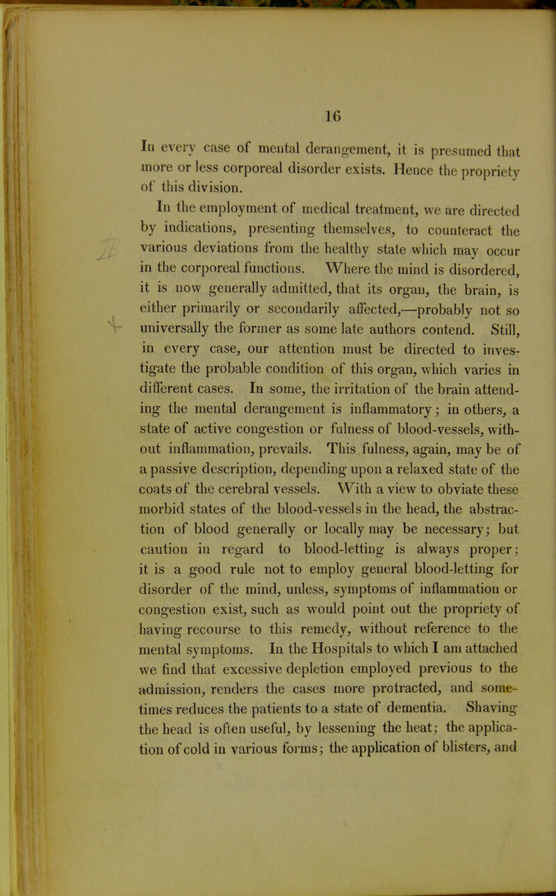 In every case of mental derangement, it is presumed that more or less corporeal disorder exists. Hence the propriety of this division. In the employment of medical treatment, we are directed by indications, presenting themselves, to counteract the various deviations from the healthy state which may occur in the corporeal functions. Where the mind is disordered, it is now generally admitted, that its organ, the brain, is either primarily or secondarily affected,—probably not so universally the former as some late authors contend. Still, in every case, our attention must be directed to inves- tigate the probable condition of this organ, which varies in different cases. In some, the irritation of the brain attend- ing the mental derangement is inflammatory; in others, a state of active congestion or fulness of blood-vessels, with- out inflammation, prevails. This fulness, again, may be of a passive description, depending upon a relaxed state of the coats of the cerebral vessels. With a view to obviate these morbid states of the blood-vessels in the head, the abstrac- tion of blood generally or locally may be necessary; but caution in regard to blood-letting is always proper; it is a good rule not to employ general blood-letting for disorder of the mind, unless, symptoms of inflammation or congestion exist, such as would point out the propriety of having recourse to this remedy, without reference to the mental symptoms. In the Hospitals to which I am attached we find that excessive depletion employed previous to the admission, renders the cases more protracted, and some- times reduces the patients to a state of dementia. Shaving the head is often useful, by lessening the heat; the applica- tion of cold in various foi'ms ; the application of blisters, and