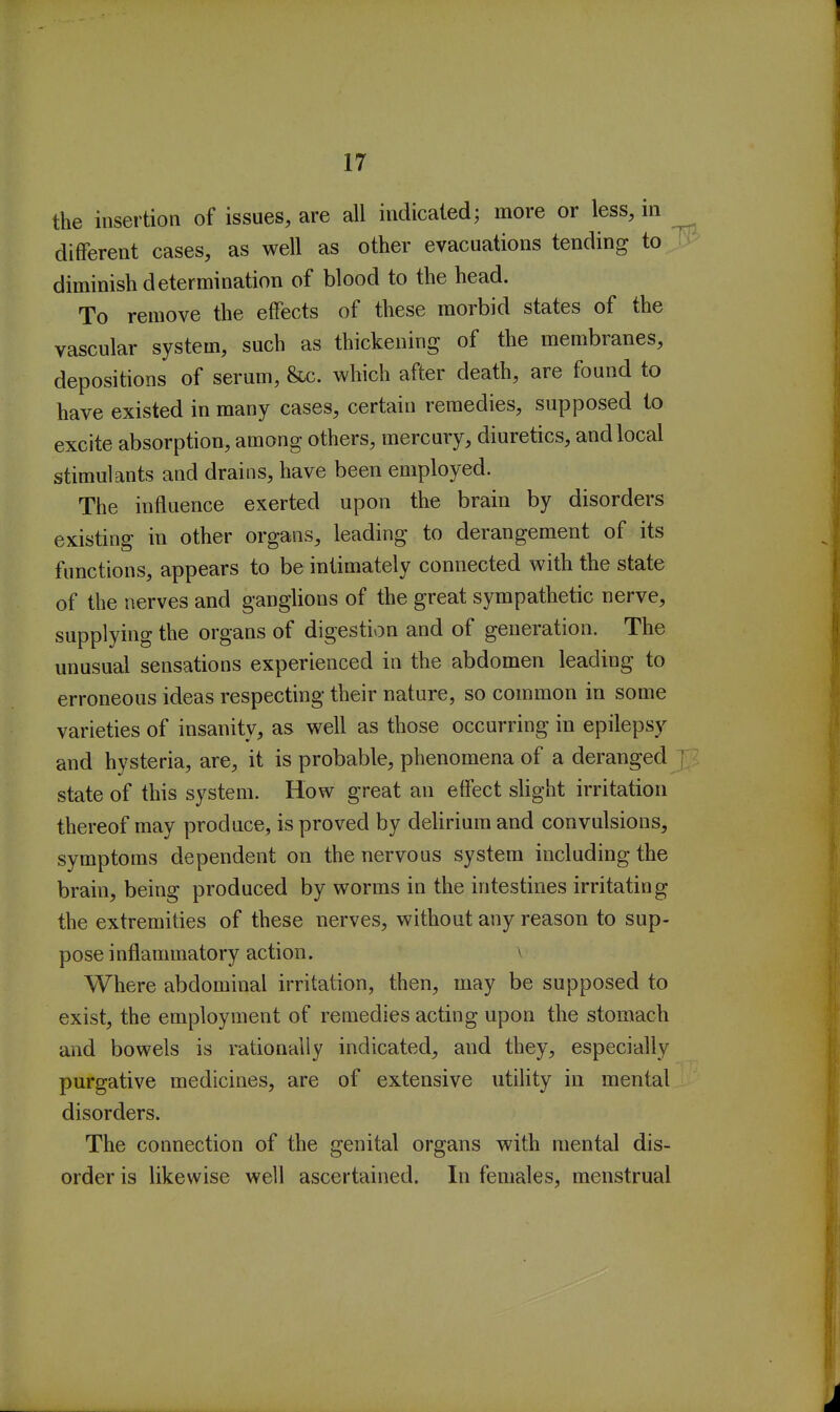 the insertion of issues, are all indicated; more or less, in different cases, as well as other evacuations tending to T diminish determination of blood to the head. To remove the effects of these morbid states of the vascular system, such as thickening of the membranes, depositions of serum, &c. which after death, are found to have existed in many cases, certain remedies, supposed to excite absorption, among others, mercury, diuretics, and local stimulants and drains, have been employed. The influence exerted upon the brain by disorders existing in other organs, leading to derangement of its functions, appears to be intimately connected with the state of the nerves and ganglions of the great sympathetic nerve, supplying the organs of digestion and of generation. The unusual sensations experienced in the abdomen leading to erroneous ideas respecting their nature, so common in some varieties of insanity, as well as those occurring in epilepsy and hysteria, are, it is probable, phenomena of a deranged \ state of this system. How great an effect sUght irritation thereof may produce, is proved by delirium and convulsions, symptoms dependent on the nervous system including the brain, being produced by worms in the intestines irritating the extremities of these nerves, without any reason to sup- pose inflammatory action. \ Where abdominal irritation, then, may be supposed to exist, the employment of remedies acting upon the stomach and bowels is rationally indicated, and they, especially purgative medicines, are of extensive utility in mental disorders. The connection of the genital organs with mental dis- order is likewise well ascertained. In females, menstrual