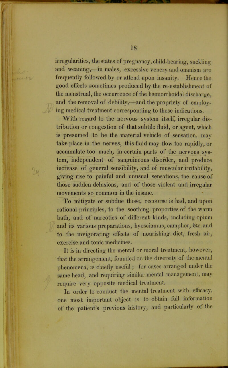 irregularities, the states of pregnancy, child-bearing, suckling and weaning,—in males, excessive venery and onanism are frequently followed by or attend upon insanity. Hence the good effects sometimes produced by the re-establishment of the menstrual, the occurrence of the hasmorrhoidal discharge, and the removal of debility,—and the propriety of employ- ing medical treatment corresponding to these indications. With regard to the nervous system itself, irregular dis- tribution or congestion of that subtile fluid, or agent, which is presumed to be the material vehicle of sensation, may take place in the nerves, this fluid may flow too rapidly, or accumulate too much, in certain parts of the nervous sys- tem, independent of sanguineous disorder, and produce increase of general sensibility, and of muscular irritability, giving rise to painful and unusual sensations, the cause of those sudden delusions, and of those violent and irregular movements so common in the insane. To mitigate or subdue those, recourse is had, and upon rational principles, to the soothing properties of the warm bath, and of narcotics of different kinds, including opium and its various preparations, hyosciamus, camphor. Sec. and to the invigorating effects of nourishing diet, fresh air, exercise and tonic medicines. It is in directing the mental or moral treatment, however, that the arrangement, founded on the diversity of the mental phenomena, is chiefly useful ; for cases arranged under the same head, and requiring similar mental management, may require very opposite medical treatment. In order to conduct the mental treatment with efficacy, one most important object is to obtain full information of the patient's previous history, and particularly of the