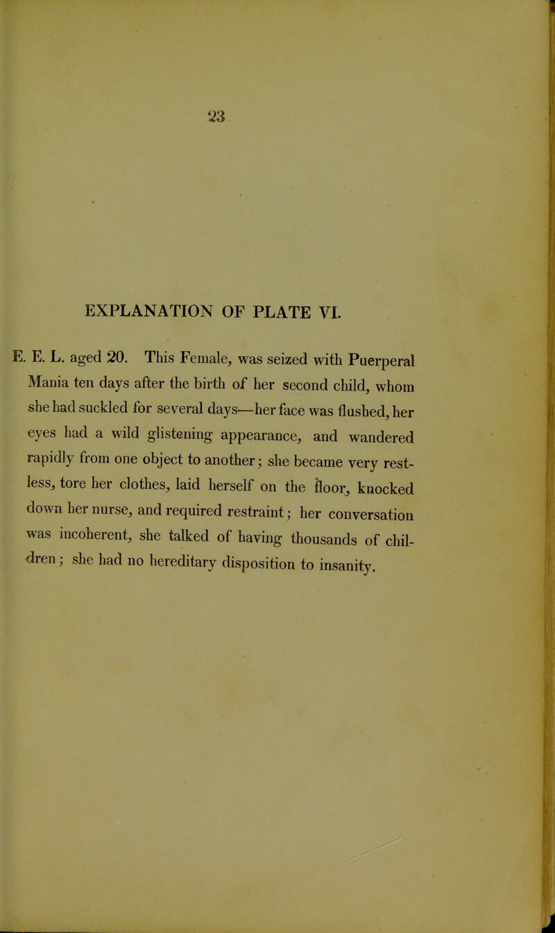 '23 EXPLANATION OF PLATE VI. E. E. L. aged 20. This Female, was seized with Puerperal Mania ten days after the birth of her second child, whom she had suckled for several days—her face was flushed, her eyes had a wild glistening appearance, and wandered rapidly from one object to another; she became very rest- less, tore her clothes, laid herself on the floor, knocked down her nurse, and required restraint; her conversation was incoherent, she talked of having thousands of chil- dren ; she had no hereditary disposition to insanity.