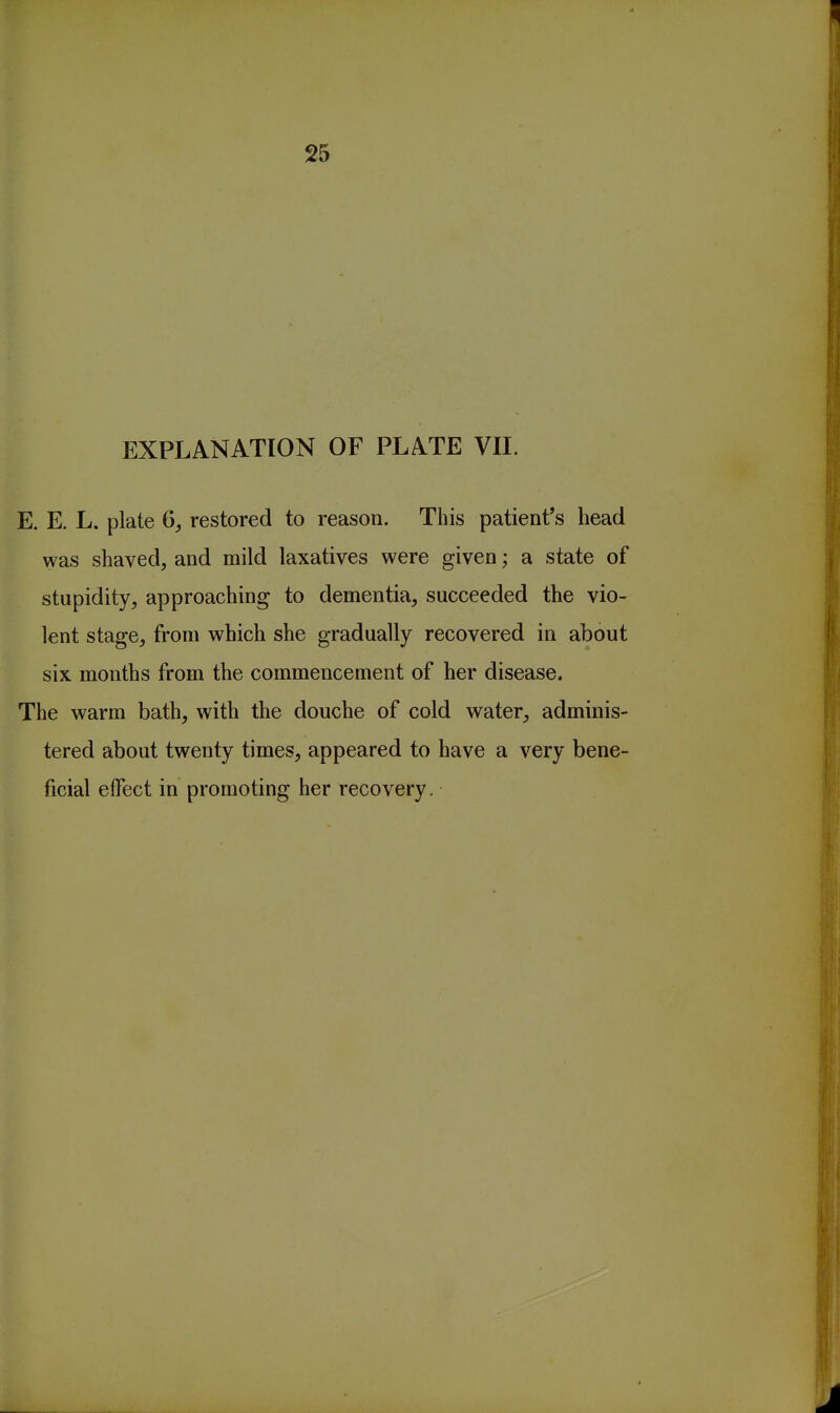 25 EXPLANATION OF PLATE VIL E. E. L. plate restored to reason. This patient's head was shaved, and mild laxatives were given; a state of stupidity, approaching to dementia, succeeded the vio- lent stage, from which she gradually recovered in about six months from the commencement of her disease. The warm bath, with the douche of cold water, adminis- tered about twenty times, appeared to have a very bene- ficial effect in promoting her recovery.